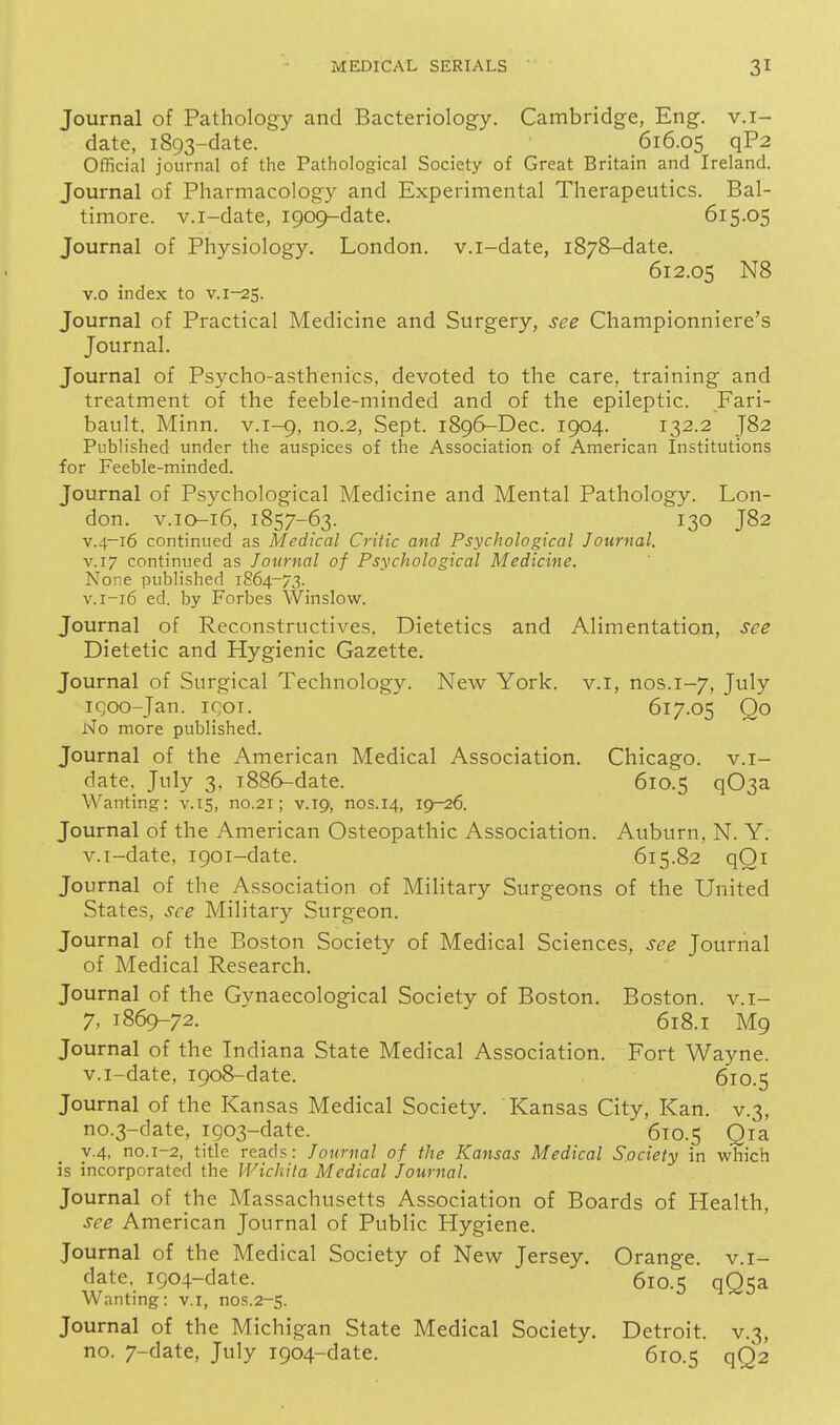 Journal of Pathology and Bacteriology. Cambridge, Eng. v.i- date, 1893-date. 616.05 qP2 Official journal of the Pathological Society of Great Britain and Ireland. Journal of Pharmacology and Experimental Therapeutics. Bal- timore, v.i-date, 1909-date. 615.05 Journal of Physiology. London, v.i-date, 1878-date. 612.05 N8 v.o index to V.1-2S. Journal of Practical Medicine and Surgery, see Championniere's Journal. Journal of Psycho-asthenics, devoted to the care, training and treatment of the feeble-minded and of the epileptic. Fari- bault. Minn, v.1-9, no.2, Sept. 1896-Dec. 1904. 132.2 J82 Published under the auspices of the Association of American Institutions for Feeble-minded. Journal of Psychological Medicine and Mental Pathology. Lon- don. V.10-16, 1857-63. 130 J82 V.4-16 continued as Medical Critic and Psychological Journal. V.17 continued as Journal of Psychological Medicine. None published 1864-73. V.1-16 ed. by Forbes Winslow. Journal of Reconstructives. Dietetics and Alimentation, see Dietetic and Hygienic Gazette. Journal of Surgical Technology. New York, v.i, nos.1-7, July iQoo-Jan. igor. 617.05 Oo No more published. Journal of the American Medical Association. Chicago, v.i- date. July 3, 1886-date. 610.5 q03a Wanting: v.is, no.21; v.ig, nos.14, igr-26. Journal of the American Osteopathic Association. Auburn, N. Y. v.i-date, 1901-date. 615.82 qOi Journal of the Association of Military Surgeons of the United States, see Military Surgeon. Journal of the Boston Society of Medical Sciences, see Journal of Medical Research. Journal of the Gynaecological Society of Boston. Boston, v.i- 7, 1869-72. 618.1 M9 Journal of the Indiana State Medical Association. Fort Wayne, v.i-date, 1908-date. 610.5 Journal of the Kansas Medical Society. Kansas City, Kan. v.3, no.3-date, igo3-date. 610.5 Qia y.4, no.1-2, title reads: Journal of the ICansas Medical Society in which is incorporated the Wichita Medical Journal. Journal of the Massachusetts Association of Boards of Health, see American Journal of Public Hygiene. Journal of the Medical Society of New Jersey. Orange, v.i- date, 1904-date. 610.5 qQ5a Wanting: v.i, nos.2-5. Journal of the Michigan State Medical Society. Detroit, v.3, no. 7-date, July 1904-date. 610.5 qQ2