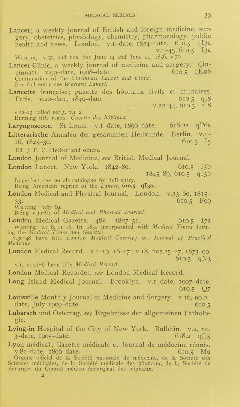 Lancet; a weekly journal of British and foreign medicine, sur- gery, obstetrics, physiology, chemistry, pharmacology, public health and news. London, v.i-date, 1824-date. 610.5 ql3a v.i-45,610.5 13a Wanting-: v.57, and nos. for June 14 and June 21, 1856, v.70. Lancet-Clinic, a weekly journal of medicine and surgery. Cin- cinnati. v.99-date, 1908-date. 610.5 qKob Continuation of the Cincinnati Lancet and Clinic. For full entry see Western Lancet. Lancette frangaise; gazette des hopitaux civils et militaires. Paris. v.22-date, 1849-date. 610.5 qI8 v.22-44, 610.5 fI8 v.22-23 called ser.3, v.i-2. Running title reads: Gazette des hopitau'x. Laryngoscope. St Louis, v.i-date, 1896-date. 616.22 qP6a Litterarische Annalen der gesammten Heilkunde. Berlin, v.i- 16, 1825-30. 610.5 I5 Ed. J. F. C. Hecker and others. London Journal of Medicine, see British Medical Journal. London Lancet. New York. 1842-89. 610.5 13b 1845-89, 610.5 ql3b Imperfect, see serials catalogue for full entry. Being American reprint of the Lancet, 610.5 ql3a. London Medical and Physical Journal. London, v.33-69, 1815- 33. 610.5 F99 War.ting: v.67-69. Being v.33-69 of Medical and Physical Journal. London Medical Gazette. 48V. 1827-51. 610.5 17a Wanting: v.i-8, 11-16. In 1852 incorporated with Medical Times form- ing the Medical Times and Gazette. v.36-48 have title London Medical Gazette; or, Journal of Practical Medicine. London Medical Record, v.i-io, 16-17; v.18, nos.25-27, 1873-90. 610.5 qN3 V.I, nos.1-6 have title Medical Record. London Medical Recorder, see London Medical Record. Long Island Medical Journal. Brooklyn, v.i-date, 1907-date. 610.5 Q7 Louisville Monthly Journal of Medicine and Surgery, v.16, no.2- date, July 1909-date. 610.5 Lubarsch und Ostertag, see Ergebnisse der allgemeinen Patholo- gic. Lying-in Hospital of the City of New York. Bulletin, v.2, no. 3-date, 1905-date. 618.2 qQ5 Lyon medical; Gazette medicale et Journal de medecine reunis. v.8i-date, 1896-date. 610.5 M9 Organe officiel de la Societe nationale de medecine, de la Societe des Sciences medicales, de la Societe medicale des hopitaux, de la Societe dc chirurgic, du Comite. medico-chirurgical des hopitaux. 2