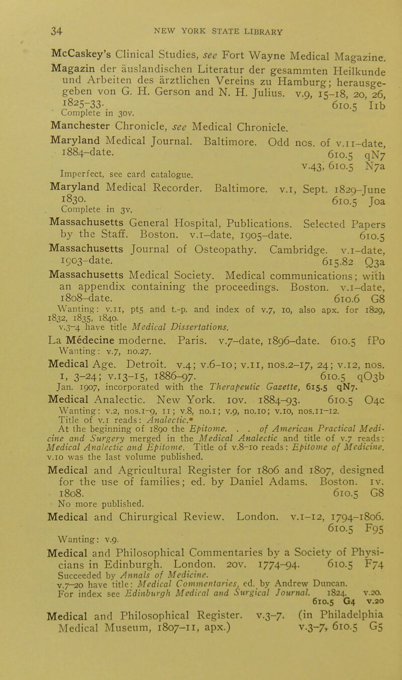 McCaskey's Clinical Studies, see Fort Wayne Medical Magazine. Magazin der atislandischen Literatur der gesammten Heilkunde und Arbeiten des arztlichen Vereins zu Hamburg; herausge- geben von G. H. Gerson and N. H. Julius, v.9, 15-18, 20 26, 1825-33-. 610.5 lib Complete in 30V. Manchester Chronicle, see Medical Chronicle. Maryland Medical Journal. Baltimore. Odd ncs. of v.ii-date, 1884-date. 610.5 qN7 V.43, 610.5 N/a Imperfect, see card catalogue. Maryland Medical Recorder. Baltimore, v.i, Sept. 1829-June 1830. 610.5 Joa Complete in 3V. Massachusetts General Hospital, Publications. Selected Papers by the Staff. Boston, v.i-date, 1905-date. 610.5 Massachusetts Journal of Osteopathy. Cambridge, v.i-date, 1903-date. 615.82 Q3a Massachusetts Medical Society. Medical communications; with an appendix containing the proceedings. Boston, v.i-date, 1808-date. 610.6 G8 Wanting: v.ii, pts and t.-p. and index of v.7, 10, also apx. for 1829, 1832, 1835, 1840. v.3-4 have title Medical Dissertations. La Medecine moderne. Paris. v.7-date, 1896-date. 610.5 fPo Wanting: v.7, 110.27. Medical Age. Detroit, v.4; v.6-10; v.ii, nos.2-17, 24; v.12, nos. I, 3-24; V.13-15, 1886-97. 610.5 q03b Jan. 1907, incorporated with the Therapeutic Gazette, 615.5 qN7. Medical Analectic. New York. lov. 1884-93. 610.5 O4C Wanting: v.2, nos.1-9, 11; v.8, no.i; v.9, no.io; v.io, nos.ii-12. Title of v.i reads: Analectic. At the beginning of 1890 the Epitome. . . of American Practical Medi- cine and Surgery merged in the Medical Analectic and title of v.7 reads: Medical Analectic and Epitome. Title of v.8-10 reads: Epitome of Medicine. v.io was the last volume published. Medical and Agricultural Register for 1806 and 1807, designed for the use of families; ed. by Daniel Adams. Boston, iv. 1808. 610.5 G8 No more published. Medical and Chirurgical Review. London, v.i-12, 1794-1806. 610.5 F95 Wanting: v.9. Medical and Philosophical Commentaries by a Society of Physi- cians in Edinburgh. London. 20v. 1774-94. 610.5 F74 Succeeded by Annals of Medicine. v.7-20 have title: Medical Commcniaries <;d. by Andrew Duncan. For index see Edinburgh Medical and Surgical Journ<il. 1824. v.20. 610.5 G4 v.20 Medical and Philosophical Register, v.3-7. (in Philadelphia Medical Museum, 1807-11, apx.) v.3-7, 610.5 G5