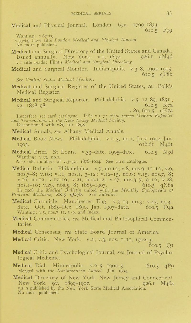 Medical and Physical Journal. London. 69V. 1799-1833. 610.5 F99 Wanting: v.67-69. v.33-69 have title London Medical and Physical Journal. No more published. Medical and Surgical Directory of the United States and Canada, issued annually. New York, v.i, 1897. P^^-i q'M.46 V.I title reads: Flint's Medical and Surgical Directory. Medical and Surgical Monitor. Indianapolis, v.3-8, 1900-1905. 610.5 qP8b See Central States Medical Monitor. Medical and Surgical Register of the United States, see Polk's Medical Register. Medical and Surgical Reporter. Philadelphia, v.5, 12-89, 1851-. 52, 1858-98. 610.5 K/a V.89, 610.5 qK7a Imperfect, see card catalogue. Title v. 1-7: New Jersey Medical Reporter and Transactions of the Nezv Jersey Medical Society. Discontinued with v.89 for 1898. ■ Medical Annals, see Albany Medical Annals. Medical Book News. Philadelphia, v.1-3, no.i, July 1902-Jan. 1905. 016.61 M461 Medical Brief. St Louis. v.33-date, 1905-date. 610.5 N3d Wanting: v.33, no.2. Also odd numbers of v.3-32; 1876-1904. See card catalogue. Medical Bulletin. Philadelphia, v.7, no.12; v.8, nos.9, 11-12; v.9, nos.7-8; v.io; v.ii, nos.i, 3-12; v.12-15, no.6; v.15, nos.7, 8; V.16, no.12; V.17-19; V.21, nos.1-2; V.27, nos.3-7, 9-12; V.28, nos.i-io; V.29, nos.5, 8; 1885-1907. 610.5 qN8a In 1908 the Medical Bulletin united with the Monthly Cyclopaedia of Practical Medicine, 610.5 qOyb. See Satellite. Medical Chronicle. Manchester, Eng. v.3-13, no.3; v.45, no.4- date. Oct. 1885-Dec. 1890, Jan. 1907-date. 610.5 04a Wanting: v.5, nos.7-11, t.-p. and index. Medical Commentaries, see Medical and Philosophical Commen- taries. Medical Consensus, see State Board Journal of America. Medical Critic. New York. v.2; v.3, nos. i-ii, 1902-3. 610.5 Qi Medical Critic and Psychological Journal, see Journal of Psycho- logical Medicine. Medical Dial. Minneapolis, v.2-5, 1900-3. 610.5 qP9 Merged with the Northivestern Lancet. Jan. 1904. Medical Directory of New York, New Jersey and Connect'Viit New York. 9V. 1899-1907. 926.1 M464 v.2-9 published by the New York State Medical Association. No more published.
