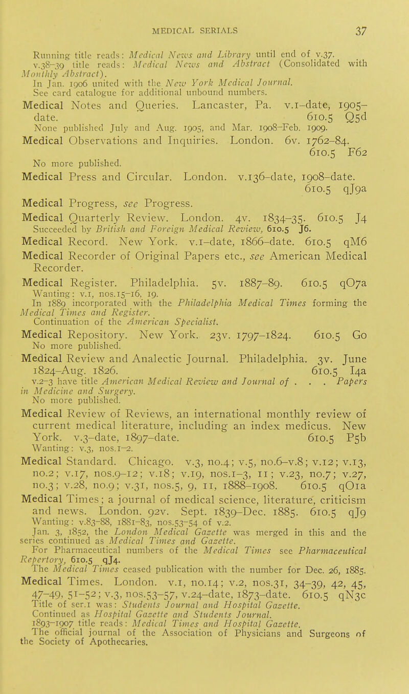 Running title reads: Medical Nctcs and Library until end of v.37. V.3^-39 title reads: Medical Nezvs and Abstract (Consolidated with Monthly Abstract). In Jan. 1906 united with the Neiv York Medical Journal. See card catalogue for additional unbound numbers. Medical Notes and Queries. Lancaster, Pa. v.i-date, 1905- date. ' 610.5 Qsd None published July and Aug. 1905, and Mar. 1908-Feb. 1909. Medical Observations and Inquiries. London. 6v. 1762-84. 610.5 F62 No more published. Medical Press and Circular. London. v.i36-date, 1908-date. 610.5 qjpa Medical Progress, sec Progress. Medical Quarterly Review. London. 4V. 1834-35. 610.5 J4 Succeeded by British and Foreign Medical Rcviezv, 610.5 Medical Record. New York, v.i-date, 1866-date. 610.5 qM6 Medical Recorder of Original Papers etc., see American Medical Recorder. Medical Register. Philadelphia. 5V. 1887-89. 610.5 q07a Wanting: v.i, nos.15-16, 19. In 18S9 incorporated with the Philadelphia Medical Times forming the Medical Times and Register. Continuation of the American Specialist. Medical Repository. New York. 23V. 1797-1824. 610.5 Go No more published. Medical Review and Analectic Journal. Philadelphia. 3V. June 1824-Aug. 1826. 610.5 14a v.2-3 have title American Medical Review and Journal of . . . Papers in Medicine and Surgery. No more published. Medical Review of Reviews, an international monthly review of current medical literature, including an index medicus. New York. v.3-date, 1897-date. 610.5 P5b Wanting: v.3, nos. 1—2. Medical Standard. Chicago, v.3, no.4; v.5, no.6-v.8; v.12; v.13, no.2; V.17, nos.9-12; V.18; V.19, nos.1-3, 11; v.23, no.7; v.27, no.3; V.28, no.9; V.31, nos.5, 9, II, 1888-1908. 610.5 qOia Medical Times; a journal of medical science, literature, criticism and news. London. 92V. Sept. 1839-Dec. 1885. 610.5 qj9 Wanting: v.83-88, 1881-83, 1103.53-54 of v.2. Jan. 3, 1852, the London Medical Gazette was merged in this and the series continued as Medical Times and Gazette. For Pharmaceutical numbers of the Medical Times see Pharmaceutical Reftertory, 610.5 qJ4- The Medical Times ceased publication with the number for Dec. 26, 1885. Medical Times. London, v.i, no.14; v.2, nos.31, 34-39, 42, 45, 47-49. 51-52; v.3, nos.53-57, v.24-date, 1873-date. 610.5 qN3c Title of ser.i was: Students Journal and Hospital Gasette. Continued as ILospital Gazette and Students Journal. 1893-1907 title reads: Medical Times and Jiospital Gazette. The official journal of the Association of Physicians and Surgeons of the Society of Apothecaries.