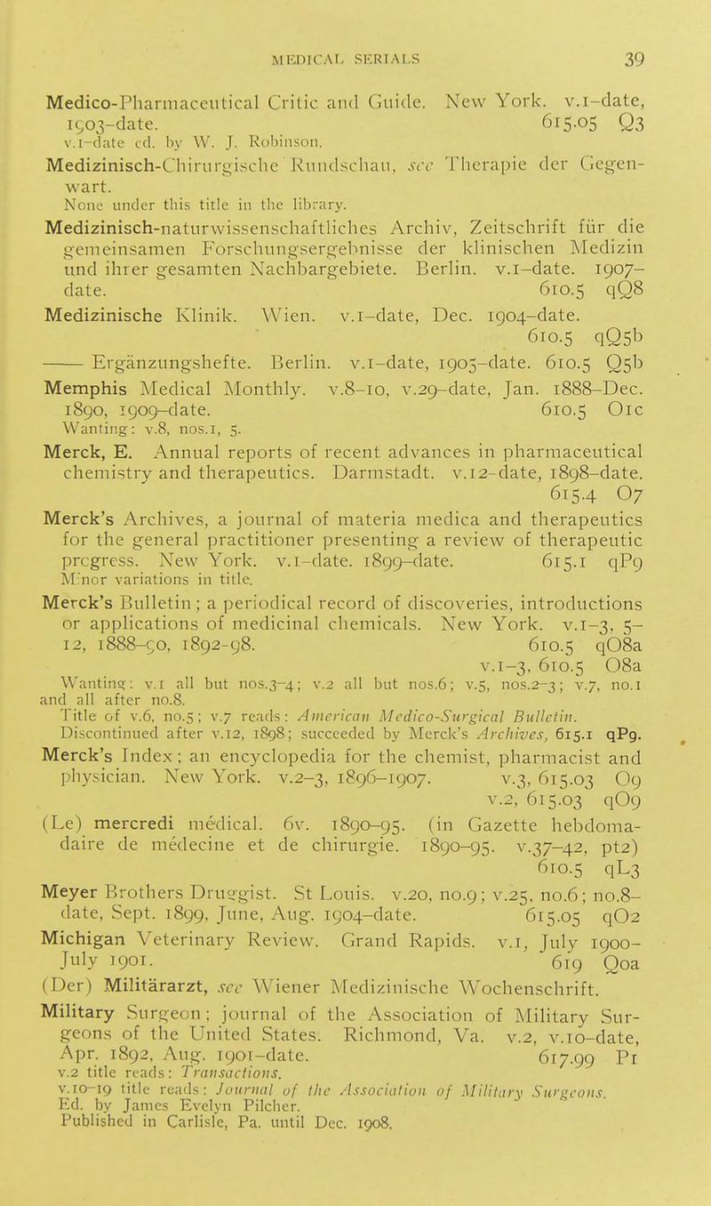 Medico-Pharmaceutical Critic and Guide. New York, v.i-date, ic;o3-date. 615.05 Q3 v.i-clate cd. by W. J. RoI)in.soii. Medizinisch-Chirurgischc Rundschau, sec Therapie dcr Gegeu- wart. None under this title in the library. Medizinisch-naturwissenschafthches Archiv, Zeitschrift fitr die gemeinsamen Forschungsergebnisse der khnischen Medizin und ihrer gesamten Nachbargebiete. Berlin, v.i-date. 1907- date. 610.5 qQ8 Medizinische Klinik. Wien. v.i-date, Dec. 1904-date. 610.5 qQ5b Erganzungshefte. Berlin, v.i-date, 1905-date. 610.5 Q5b Memphis Medical Monthly, v.8-10, v.29-date, Jan. 1888-Dec. 1890, 1909-date. 610.5 Oic Wanting: v.8, nos.i, 5. Merck, E. Annual reports of recent advances in pharmaceutical chemistry and therapeutics. Darmstadt. v.i2-date, 1898-date. 615.4 O7 Merck's Archives, a journal of materia medica and therapeutics for the general practitioner presenting a review of therapeutic progress. New York, v.i-date. 1899-date. 615.1 qP9 M'nor variations in title. Merck's Bulletin ; a periodical record of discoveries, introductions or applications of medicinal chemicals. New York. v.1-3, 5- 12, 1888-50, 1892-98. 610.5 q08a V.1-3, 610.5 08a Wanting;: v.i all but no5.3-4; ^'-^ but nos.6; v.5, nos.2-3; v.7, no.I and all after no.8. Title of V.6, no.5; v.7 reads: American Medico-Surgical Bulletin. Discontinued after v.12, iSgS; succeeded by Merck's Archives, 615.1 qPg. Merck's Index; an encyclopedia for the chemist, pharmacist and physician. New York, v.2-3, 1896-1907. v.3, 615.03 O9 V.2, 615.03 q09 (Le) mercredi medical. 6v. 1890-95. (in Gazette hebdoma- daire de medecine et de chirurgie. 1890-95. v.37-42, pt2) 610.5 qL3 Meyer Brothers Drui^gist. St Louis, v.20, no.9; v.25, no.6; no.8- date, Sept. 1899, June, Aug. 1904-date. 615.05 q02 Michigan Veterinary Review. Grand Rapids, v.i, July 1900- July 1901. 619 Qoa (Der) Militararzt, sec Wiener Medizinische Wochenschrift. Military Surgeon; journal of the Association of Military Sur- geons of the United States. Richmond, Va. v.2, v.io-date, Apr. 1892, Aug. 1901-date. 617.99 Pi v.2 title reads: Transactions. V.10-19 title reads: Journal of the Association of j\lilitar\ Surgeons. Ed. by James Evelyn Pilcher. Published in Carlisle, Pa. until Dec. 1908.