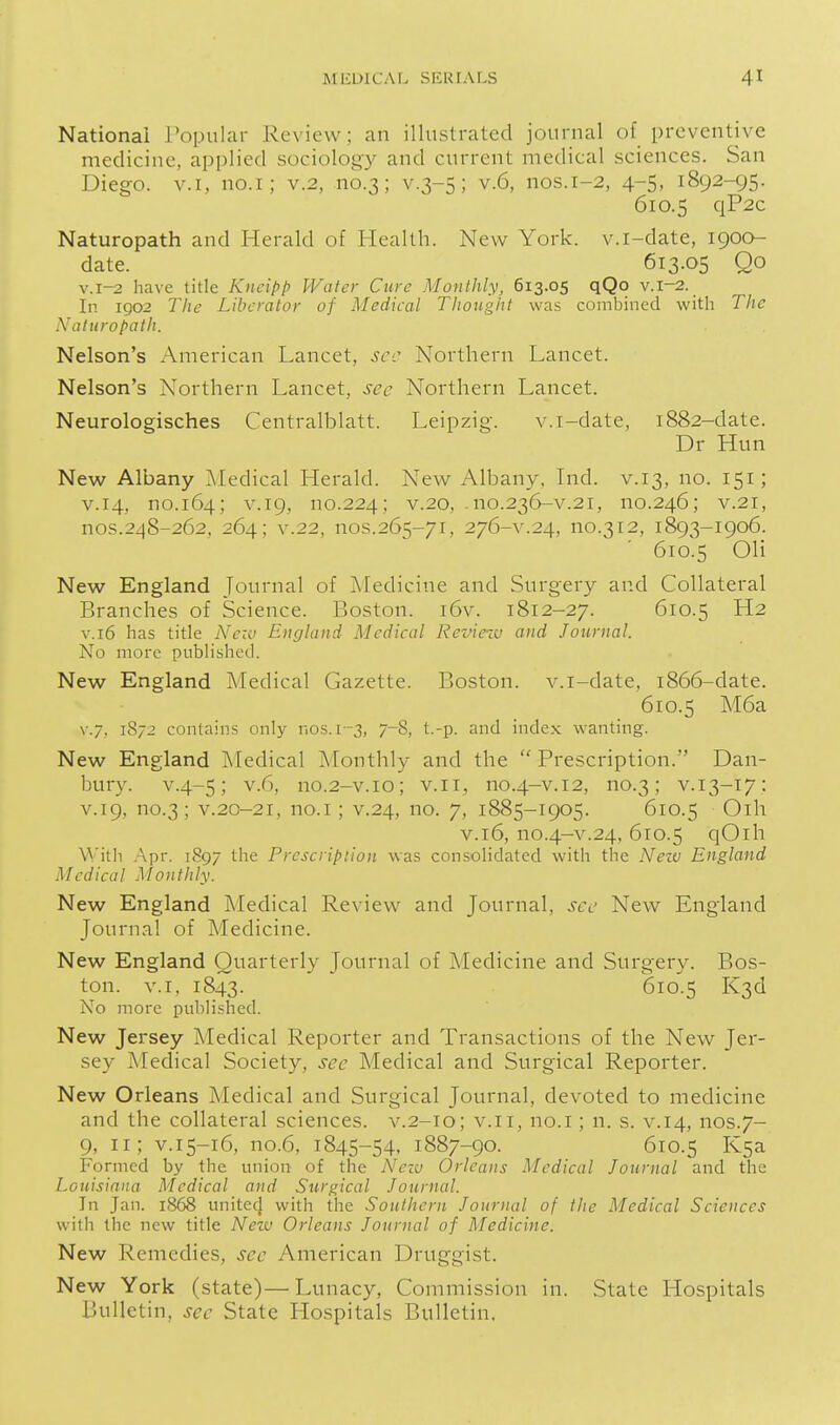 National Popular Review; an illustrated journal of_ preventive medicine, applied sociology and current medical sciences. San Diego. V.I, no.i; v.2, no.3; v.3-5; v.6, nos.1-2, 4-5, 1892-95. 610.5 qP2c Naturopath and Herald of Health. New York, v.i-date, 1900- date. 613.05 Qo v.i-2 have title Kneipp Water Cure Monthly, 613.05 qQo v.1-2. In 1902 Tile Liberator of Medical Thought was combined with The Naturopath. Nelson's American Lancet, sec Northern Lancet. Nelson's Northern Lancet, sec Northern Lancet. Neurologisches Centralblatt. Leipzig. v.i-date, 1882-date. Dr Hun New Albany iMedical Herald. New Albany. Lid. v.13, no. 151; v.14, no.164; V.19, no.224; v.20, -no.236-v.21, no.246; v.2l, nos.248-262, 264; V.22, nos.265-71, 276-V.24, no.312, 1893-1906. ' 610.5 OH New England Journal of IMedicine and vSurgery and Collateral Branches of Science. Boston. i6v. 1812-27. 610.5 H2 V.16 has title Nezv England Medical Review and Journal. No more published. New England Medical Gazette. Boston, v.i-date, 1866-date. 610.5 M6a v./, 1872 contains only nos. 1-3, 7-8, t.-p. and index wanting. New England IMedical Monthly and the  Prescription. Dan- bury. v.4-5; v.6, no.2-v.10; v.ii, no.4-v.12, no.3; V.13-17: V.19, no.3; V.20-21, no.i; V.24, no. 7, 1885-1905. 610.5 Oih v.16, no.4-v.24, 610.5 qOih With .Apr. i8g7 the Prescription was con.solidated with the Neiv England Medical Monthly. New England Medical Re\iew and Journal, sec New England Journal of Medicine. New England Quarterly Journal of Medicine and Surgery. Bos- ton. V.I, 1843. 610.5 K3d No more published. New Jersey Medical Reporter and Transactions of the New Jer- sey Medical Society, see Medical and Surgical Reporter. New Orleans Medical and Surgical Journal, devoted to medicine and the collateral sciences, v.2-10; v.11, no.i; n. s. v.14, nos.7- 9, 11; V.15-16, no.6, 1845-54, 1887-90. 610.5 Ksa- Formed by the union of the New Orleans Medical Journal and the Louisiana Medical and Surgical Journal. In Jan. 1868 united with the Southern Journal of the Medical Sciences with the new title Nezv Orleans Journal of Medicine. New Remedies, sec American Druggist. New York (state)—Lunacy, Commission in. State Hospitals Bulletin, sec State Llospitals Bulletin.