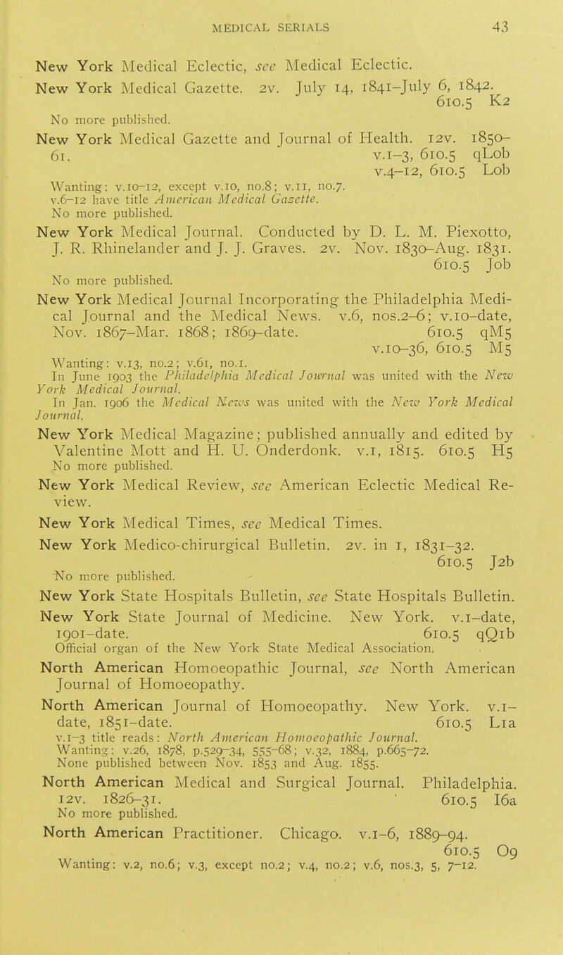 New York Medical Eclectic, sec Medical Eclectic. New York Medical Gazette. 2v. July 14, 1841-July 6, 1842. 610.5 K2 No more published. New York Medical Gazette and Journal of Health. I2v. 1850- 61. V.1-3, 610.5 qLob V.4-12, 610.5 Lob Wanting: v.io-12, except v.io, no.8; v.ii, no.7. V.6-12 have title American Medical Gasette. No more published. New York Medical Journal. Conducted by D. L. M. Piexotto, J. R. Rhinelander and J. J. Graves. 2v. Nov. 1830-Aug. 1831. 610.5 Job No more published. New York Medical Journal Incorporating the Philadelphia Medi- cal Journal and the Medical News. v.6, nos.2-6; v.io-date, Nov. 1867-Mar. 1868; 1869-date. 610.5 qM5 v.io-36, 610.5 M5 Wanting: v. 13, no.2; v.bi, no.i. In June 1903 the Philadelphia Medical Jou'ntal was united with the New York Medical Journal. In Jan. 1906 the Medical Nezvs was united with the Neiv York Medical Journal. New York Medical Magazine; published annually and edited by Valentine Mott and H. U. Onderdonk. v.i, 1815. 610.5 H5 No more published. New York Medical Review, see American Eclectic Medical Re- view. New York Medical Times, see Medical Times. New York Medico-chirurgical Bulletin. 2v. in i, 1831-32. 610.5 J2b No more published. New York State Hospitals Bulletin, see State Hospitals Bulletin. New York State Journal of Medicine. New York, v.i-date, 1901-date. 610.5 qQib Official organ of the New York State Medical Association. North American Homoeopathic Journal, see North American Journal of Homoeopathy. North American Journal of Homoeopathy. New York, v.i- date, 1851-date. 610.5 Lia v.1-3 title reads: North American Homoeopathic Journal. Wanting: v.26, 1878, P.S29-34, 555-68; v.32, 1884, p.665-72. None published between Nov. 1853 and Aug. 1855. North American Medical and Surgical Journal. Philadelphia. I2V. 182(^31. • 610.5 I6a No more published. North American Practitioner. Chicago, v.1-6, 1889-94. 610.5 O9 Wanting: v.2, no.6; v.3, except no.2; v.4, no.2; v.6, nos.3, 5, 7-12.