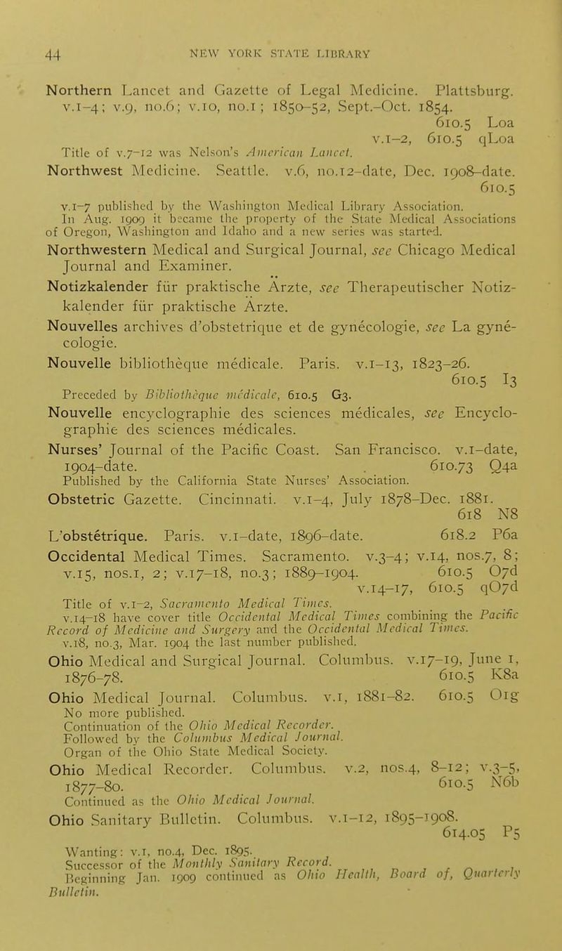 Northern Lancet and Gazette of Legal Medicine. Plattsburg. V.1-4; V.9, no.6; v.io, no.i ; 1850-52, Sept.-Oct. 1854. 610.5 Loa v.i-2, 610.5 cjLoa Title of V.7-12 was Nelson's American Lancet. Northwest Medicine. Seattle, v.6, no.i2-date, Dec. 1908-date. 610.5 V.I-7 published by the Washington Medical Library Association. In Aug. 1909 it became the property of the State iMedical Associations of Oregon, Washington and Idaho and a new series was started. Northwestern Medical and Surgical Journal, sec Chicago Medical Journal and Examiner. Notizkalender fiir praktische Arzte, see Therapeutisclier Notiz- kalender fiir praktische Arzte. Nouvelles archives d'obstetrique et de gynecologie, see La gyne- cologic. Nouvelle bibliothecjue medicale. Paris, v.i-13, 1823-26. 610.5 I3 Preceded by Bibliothcquc medicale, 610.5 G3. Nouvelle encyclographie des sciences medicales, see Encyclo- graphie des sciences medicales. Nurses' Journal of the Pacific Coast. San Francisco, v.i-date, 1904-date. . 610.73 Q4a Published by the California State Nurses' Association. Obstetric Gazette. Cincinnati, v.1-4. July 1878-Dec. 1881. 618 N8 L'obstetrique. Paris, v.i-date, 1896-date. 618.2 P6a Occidental Medical Times. Sacramento, v.3-4; v.14, nos.7, 8; V.15, nos.i, 2; V.17-18, no.3; 1889-1904. 610.5 07d v.14-17, 610.5 q07d Title of v.i-2, Sacramento Medical Times. V.14-18 have cover title Occidental Medical Times combining the Pacific Record of Medicine and Surgery and the Occidental Medical Times. V.18, no.3, Mar. 1904 the last number published. Ohio Medical and Surgical Journal. Columbus, v.17-19, June i, 1876- 78. 610.5 K8a Ohio Medical Journal. Columbus, v.i, 1881-82. 610.5 Oig No more published. Continuation of the Ohio Medical Recorder. Followed by the Columbus Medical Journal. Organ of the Ohio State Medical Societj'. Ohio Medical Recorder. Columbus, v.2, nos.4. 8-12; v.3-5, 1877- 80. 610.5 N6b Continued as the Ohio Medical Journal. Ohio Sanitary Bulletin. Columbus, v.i-12, 1895-1908. 614.05 P5 Wanting: v.T, no.4, Dec. 1895. Successor of the Monthly Saniiary Record. , „ , , ^ , P.cginning Jan. 1909 continued as Ohio Health, Board of, Quarterly Bulletin.