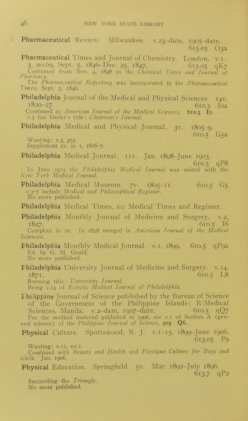 Pharmaceutical Review. ATilvvaukce. v.23-date, 1905-date. 615-05 03a Pharmaceutical Times and Journal of Chemistry. London, v.i-- 3, no.69, Sept. 5, 1846-Dec. 25. 1847. 615.05 qkj Continued from Nov. 4, 1848 as the Cliciiiical limes tiiid Journal of I'liiiriiiacy. The Pliannacculiail Rcpi-rtory was incorporated in tlic Pharmaceutical Times, Sept. 5, 1846. Philadelphia Journal of the Medical and Physical Sciences. 14V. 1820-27. 610.5 loa Continued as American Journal of the Medical Sciences, 610.5 I7. V.3 has binder's title: Chapman's Journal. Philadelphia Medical and Physical Journal. 3V. 1805-9. 610.5 G5a Wanting: v.3, pt2. Supplement 2v. in i, 1806-7. Philadelphia Medical Journal. 11 v. Jan. 1898-June 1903. . 610.5 qP8 In June 1903 the Philadelphia Medical Journal was united with the Nc7v York Medical Journal. Philadelphia Medical Museum, yv. 1805-11. 610.5 G5 v.3-7 include Medical and Philosophical Register. No more published. Philadelphia Medical Times, sec Medical Times and Register. Philadelphia Monthly Journal of Medicine and Surgery, v.2, 1827. 610.5 16 Complete in 2v. In 1828 merged in American Journal of the Medical Sciences. Philadelphia Monthly Medical Journal, v.i, 1899. 610.5 qP9a Ed. by G. M. Gould. No more published. Philadelphia University Journal of Medicine and Surgery, v. 14, 1871. 610.5 L8 Running title: University Journal. Being v. 14 of Eclectic Medical Journal of Philadelphia. Fhilippine Journal of Science published by the Bureau of Science of the Government of the Philippine Islands; B :Medical Sciences. Manila. v.2-date, 1907-date. 610.5 q07 For the medical material published in 1906, see v.i of Section A (gen- eral science) of the l^hilippine Journal of Science, 505 Q6. Physical Culture. Spottswood, N. J. v.i-15. 1899-June 1906. 613.05 P9 Wanting: v.ii, no.i. Combined with Beauty and Health and Physique Culture for Boys and Girls. Jan. 1906. Physical Education. Springfield. 5v. Mar. 1892-July 1896. 613.7 qP2 Succeeding the Triangle.