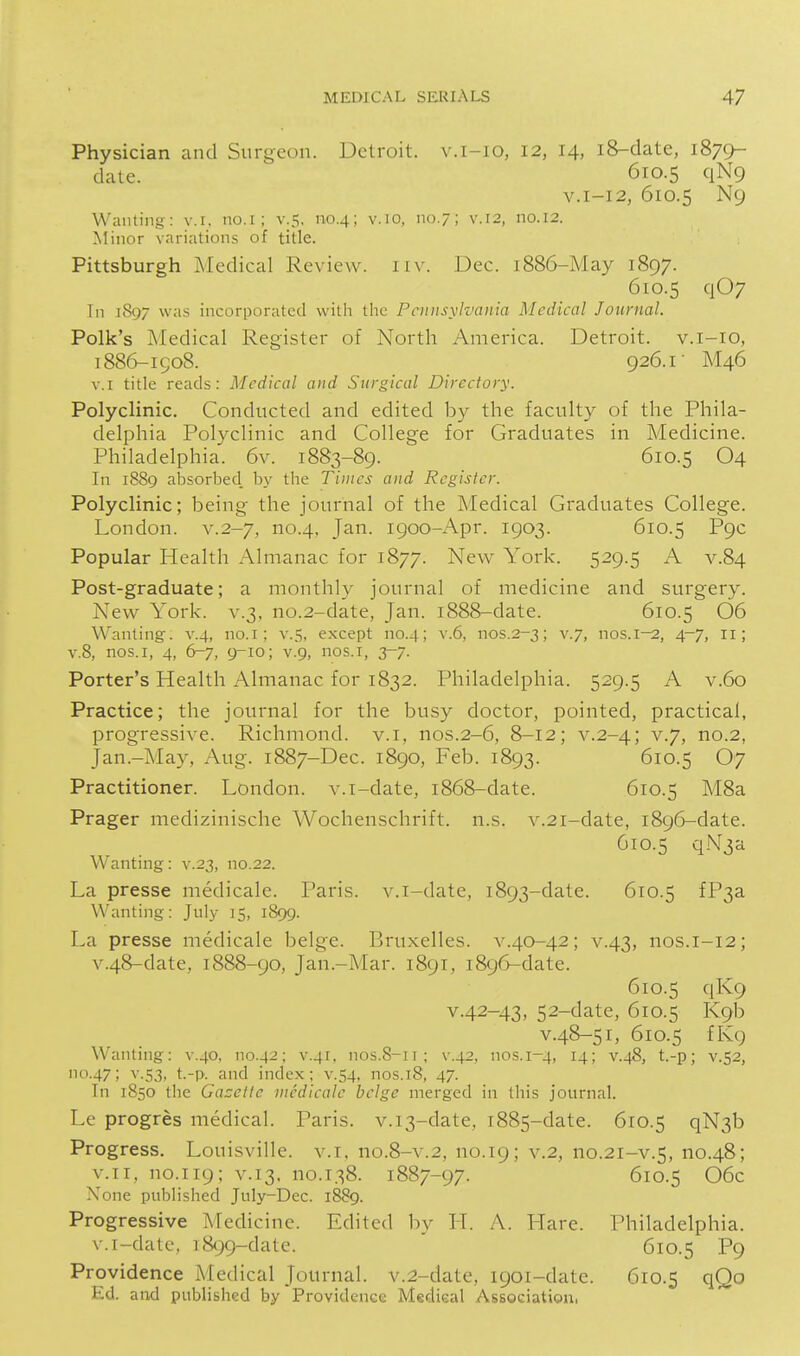 Physician and Surgeon. Detroit, v.i-io, 12, 14, i8-date, 1879- date. 610.5 qN9 V.1-12, 610.5 N9 Wanting: v.i, no.i ; v.5, no.4; v.10, no.7; v.12, no.12. Minor variations of title. Pittsburgh IMedical Review. 11 v. Dec. 1886-May 1897. 610.5 q07 Tn 1S97 was incorporated with the Pciuisylvaiiia Medical Journal. Polk's Medical Register of North America. Detroit, v.i-io, 1886-1908. 926.1- M46 V.I title reads: Medical and Surgical Directory. Polyclinic. Conducted and edited by the faculty of the Phila- delphia Polyclinic and College for Graduates in Medicine. Philadelphia. 6v. 1883-89. 610.5 O4 In 1889 absorbed by the Times and Register. Polyclinic; being the journal of the Medical Graduates College. London, v.2-7, no.4, J^^'^- i900-x\pr. 1903. 610.5 P9C Popular Health Almanac for 1877. New York. 529.5 A v.84 Post-graduate; a monthly journal of medicine and surgery. New York, v.3, no.2-date, Jan. 1888-date. 610.5 06 Wanting, v.4, no.i; v.5, except no.4; ^'-6, nos.2-3; v.7, nos.1-2, 4-7, 11; V.8, nos.i, 4, 6-7, 9-10; V.9, nos.i, 3-7. Porter's Health Almanac for 1832. Philadelphia. 529.5 A v.6o Practice; the journal for the busy doctor, pointed, practical, progressive. Richmond, v.i, nos.2-6, 8-12; v.2-4; v.7, no.2, Jan.-May, Aug. 1887-Dec. 1890, Feb. 1893. 610.5 07 Practitioner. London, v.i-date, 1868-date. 610.5 M8a Prager medizinische Wochenschrift. n.s. v.2i-date, 1896-date. 6TO.5 qN3a Wanting: v.23, no.22. La presse medicale. Paris, v.i-date, 1893-date. 610.5 fP3a Wanting: July 15, 1899. La presse medicale beige. Bruxelles. v.40-42; v.43, nos.i-12; v.48-date, 1888-90, Jan.-Mar. 1891, 1896-date. 610.5 qK9 v.42-43, 52-date, 610.5 K9b v.48-51, 610.5 Wanting: v.40, no.42; v.4[, nos.S-ii ; v.42, nos.1-4, 14; v.48, t.-p; v.52, no.47; V.53, t.-p. and index; v.54, nos.iS, 47. In 1850 the Gazette medicale beige merged in this journal. Le progres medical. Paris. v.i3-date, 1885-date. 610.5 qN3b Progress. Louisville, v.r. no.8-v.2, no. 19; v.2, no.2i-v.5, no.48; V.I I, no.i 19; V.13, no.138. 1887-97. 610.5 06c None published July-Dec. 1889. Progressive Medicine. Edited by H. A. Llare. Philadelphia, v.i-datc, 1899-date. ' 610.5 P9 Providence Medical Journal. v.2-date, 1901-date. 610.5 qQo Ed. and published by Providence Medical Association,