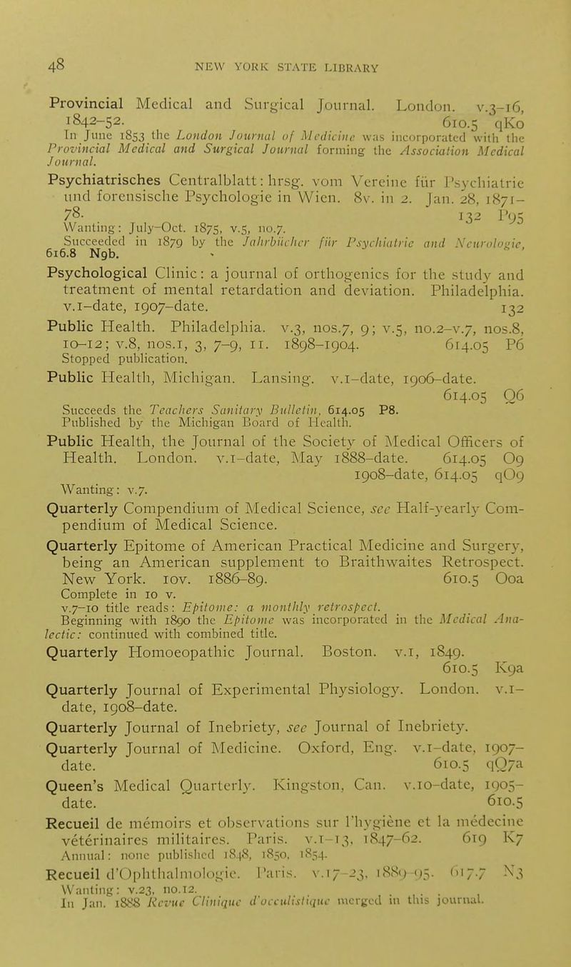 Provincial Medical and Surgical Journal. London, v.3-16, 1842-52. 610.5 qKo In June 1853 the London Juunial of Medicine was incorporated with the Provincial Medical and Surgical Journal forming the Associulion Medical Journal. Psychiatrisches Centralblalt: hrsg. vom Vcrcine fiir l'.S3 cliiatric und forcnsische Psychologic in Wicn. 8v. in 2. Jan. 28, 1871- 78. 132 r<;5 Wanting: Jiily-Oct. 1875, v.S, no.7. Succeeded in 1879 by the Jalirbiiclicr fiir Psychiatric and Neurologic, 616.8 Ngb. Psychological Clinic: a journal of orthogenics for the study and treatment of mental retardation and deviation. Philadelphia, v.i-date, 1907-date. 132 Public Health. Philadelphia, v.3, nos.7, 9; v.5, no.2-v.7, nos.8, 10-12; V.8, nos.i, 3, 7-9, II. 1898-1904. 614.05 P6 Stopped publication. Public Health, Michigan. Lansing-, v.i-date, 1906-date. 614.05 06 Succeeds the Teachers Sanitary Bulletin. 614.05 P8. Published by the Michigan Board of HeaUh. Public Health, the Journal of the Society of Medical Officers of Health. London, v.i-date, May 1888-date. 614.05 O9 1908-date, 614.05 q09 Wanting: v.7. Quarterly Compendium of Medical Science, sec Half-yearl}^ Com- pendium of Medical Science. Quarterly Epitome of American Practical Medicine and Surgery, being an American supplement to Braithwaites Retrospect. New York. lov. 1886-89. 610.5 Ooa Complete in 10 v. V.7-10 title reads: Epitome: a monthly retrospect. Beginning with iSgo the Epitome was incorporated in the Medical Ana- lectic: continued with combined title. Quarterly Homoeopathic Journal. Boston, v.i, 1849. 610.5 K9a Quarterly Journal of Experimental Physiology. London, v.i- date, 1908-date. Quarterly Journal of Inebriety, sec Journal of Inebriety. Quarterly Journal of Medicine. Oxford, Eng. v.i-date. 1907- date. 610.5 q07a Queen's Medical Quarterly. Kingston, Can. v.io-datc, 1905- datc. 610.5 Recueil de memoirs et ol)Scrvations sur riiygiene ct la medecine veterinaircs militaires. Paris, v.1-13, 1847-62. 619 K7 Annual: none published 1848, 1850. 1854. Recueil d'Ophtliahnologio. Paris, v. 17-23. 1889-95. <7-7 -^'^ Wanting: v.23. no. 12. .... , In Jan. 1888 Revue Cliniquc d'occuhsliquc merged m this journal.