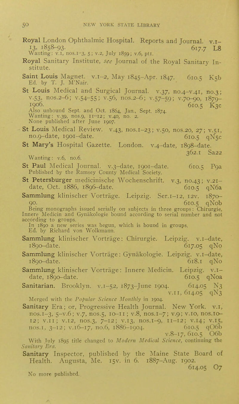 Royal London Ophthalmic Hospital. Reports and Journal, v.i- 13, 1858-93. 617.7 L8 Wanting: v.i, nos.1-3, 5; v.2, July 1859; v.6, pti. Royal Sanitary Institute, see Journal of the Royal Sanitary In- stitute. Saint Louis Magnet, v.1-2, May 1845-Apr. 1847. 610.^ K:;b Ed. by T. J. M'Nair. ■ ^ ^ St Louis Medical and Surgical Journal, v.37, no.4-v.41, no.3; V.53, nos.2-6; V.54-55; V.56, nos.2-6; V.57-59; v.70-90, 1879- 1906. 610.5 K3C Also unbound Sept. and Oct. 1864, Jan., Sept. 1874. Wanting: v.39, nos.9, 11-12; v.40, no. 2. None published after June 1907. St Louis Medical Review, v.43, nos.i-23; ^■S'^' nos.20, 27; v.51, no.9-date, 1901-date. 610.5 qNsc St Mary's Hospital Gazette. London. v.4-date, 1898-date. 362.1 Sa22 Wanting: v.6, no.6. St Paul Medical Journal. v.3-date, 1901-date. 610.5 ^9^ Published by the Ramsey County Medical Society. St Petersburger medicinische Wochenschrift. v.3, no.43; v.21- date, Oct. 1886, 1896-date. 610.5 qN6a Sammlung klinischer Vortrage. Leipzig. Ser.i-12, I2v. 1870- 90. 610.5 qXob Being monographs issued serially on subjects in three groups: Chirurgie, Innere Medicin and Gynakologie bound according to serial number and not according to groups. In 1890 a new series was begun, which is bound in groups. Ed. by Richard von Wolkmann. Sammlung klinischer Vortrage: Chirurgie. Leipzig, v.i-date, 1890-date. 617.05 qNo Sammlung klinischer Vortrage: Gynakologie. Leipzig, v.i-date, 1890-date. 618.1 qNo Sammlung klinischer Vortrage: Innere Medicin. Leipzig, v.i- date, 1890-date. 610.5 qNoa Sanitarian. Brooklyn, v. 1-52, 1873-June 1904. 614.05 N3 v.ii, 614.05 qN3 Merged with the Popular Science Monthly in 190+ Sanitary Era; or, Progressive Health Journal. New York, v.i, nos.1-3, 5-V.6; V.7, nos.5, lo-ii; V.8, nos.1-7; V.9; v.io, nos.iQ- 12; v.ii; V.12, nos.3, 7-12; V.13, nos.1-9, 11-12; V.14; V.15, nos.i. 3-12; V.I6-17, no.6, 1886-1904. (>io.5 q06b v.8-17. 610.5 06b With July 1895 title changed to Modern Medical Science, continuing the Sanitary Era. Sanitary Inspector, published by the Maine State Board of Health. Augusta, Me. 15v. in 6. 1887-Aug. 1902. 614.05 O7 No more published.