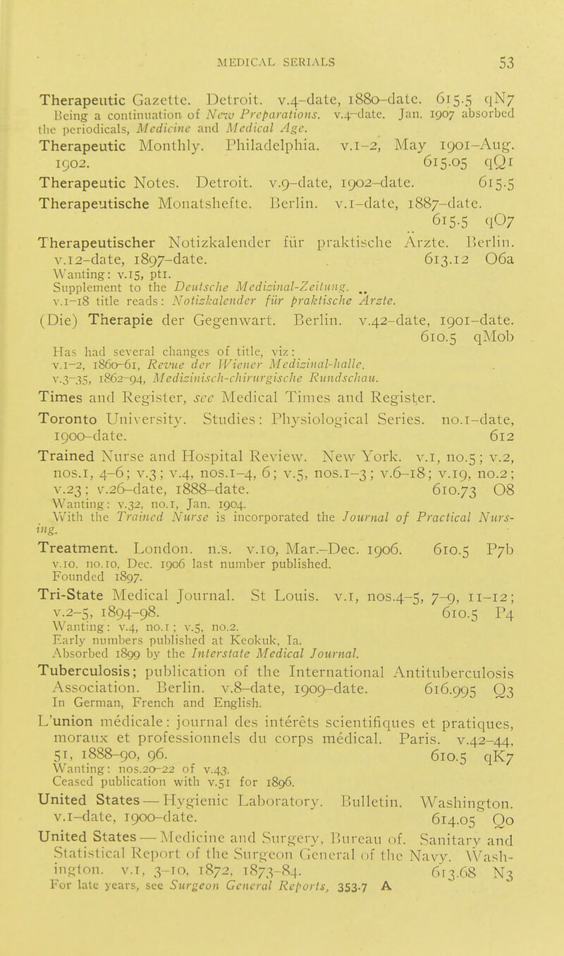 Therapeutic Gazette. Detroit. v.4-clate, i88o-datc. 615.5 qN; Being a continuation of Nciv Preparations. v.4-datc. Jan. 1907 absorbed the periodicals, Medicine and Medical Age. Therapeutic Monthly. Philadelphia, v.1-2, May 1901-Aug. 1902. 615.05 qQl Therapeutic Notes. Detroit. v.Q-date, 1902-date. <Ji5-5 Therapeutische Monatshcftc. Berlin, v.i-datc, 1887-date. 615.5 qO; Therapeutischer Notizkalender fiir praktische Arzte. Ucrlin. v.i2-date, 1897-date. . 613.12 06a Wanting: v. 15, pti. Supplement to the Deutsche Medizinal-Zeilung. V.1-18 title reads: Notishalender fiir praktische Arzte. (Die) Therapie der Gegenwart. Berlin. v.42-date, 1901-date. 610.5 qMob Has had several changes of title, viz: v.i-2, 1860^61, Revue der Wiener Medizinal-haWe. v.3-35, 1862-94, Medizinxsch-chirurgische Rundschau. Times and Register, sec Medical Times and Register. Toronto Unixersity. Studies: Physiological Series, no.i-date, 1900-date. 612 Trained Nurse and Hospital Review. New York. v.I, no.5; v.2, nos.i, 4-6; V.3; V.4, nos.1-4, 6; v.5, nos.1-3; v.6-18; v.19, no.2; V.23; v.26-date, 1888-date. 610.73 08 Wanting: v.32. no.I, Jan. 1904. With the Trained Nurse is incorporated the Journal of Practical Nurs- ing. Treatment. London, n.s. v.io, Mar.-Dec. 1906. 610.5 P7b v.io, no. 10. Dec. 1906 last number published. Founded 1897. Tri-State Medical Journal. St Louis, v.i, nos.4-5, 7-9> 11-12; v.2-5, 1894-98. 610.5 P4 Wanting: v.4, no.i; v.S, no.2. Early numbers published at Keokuk, la. xA.bsorbed 1899 by the Interstate Medical Journal. Tuberculosis; publication of the International Antituberculosis Association. Berlin. v.8-date, 1909-date. 616.995 Q3 In German, French and English. L'union medicale: journal des interets scientifiques et pratiques, moraux et professionnels du corps medical. Paris, v.42-44. 51, 1888-90, 96. 610.5 qK7 Wanting: nos.20-22 of v.43. Ceased publication with v.si for 1896. United States —Hvui enic Laboratory. lUilletin. Washington, v.i-date, 1900-date. 614.05 Qo United States — Medicine and Surgery, Bureau of. Sanitary and Stati.stical Report of the Surgeon General of Ihc Navy. Wash- ington. V.I, 3-T0, 1872. 1873-84. 6r3.r.8 N3 For late years, see Surgeon General Reports, 353.7 A