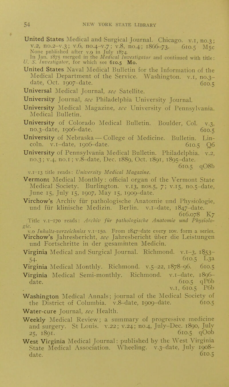 United States Medical and Surgical Journal. Chicago, v.i, no.3; V.2, no.2-v.3; v.6, no.4-v.7; v.8, no.4; 1866-73. M5C None piil)lishcd after v.9 in July 1874. In; Jan. 1875 merged in the Medical Investigator and continued with title: U. S. Im'csligator, for which see 610.5 Mo. United States Naval Medical liulletin for the Information of the Medical Department of the Service. Washington, v.i, no.3- date, Oct. 1907-date. 610.5 Universal Medical Journal, sec Satellite. University Journal, sec Philadelphia University Journal. University Medical Magazine, see University of Pennsylvania. Medical Bulletin. University of Colorado Medical Bulletin. Boulder, Col. v.3, no.3-date, 1906-date. 610.5 University of Nebraska — College of Medicine. Bulletin. Lin- coln, v.i-date, 1906-date. 610.5 Q6 University of Pennsylvania Medical Bulletin. Philadelphia, v.2, no.3; ^'•4- O-T; v.8-date, Dec. 1889, Oct. 1891, 1895-date. 610.5 q08b V.1-13 title reads: University Medical Magazine. Vermont Medical Monthly: official organ of the Vermont State Medical Society. Burlington, v.13, nos.5, 7; v.15, no.5-date, June 15, July 15, 1907, May 15, 1909-date. Virchow's Archiv fiir pathologische Anatomic und Physiologic, und fiir klinische Medizin. Berlin, v.i-date, 1847-date. 616.078 K7 Title V.1-170 reads: Archiv fiir pathologische Anatomic und Physiolo- gic. \.o Inhalts-vcrzcichniss v.i-150. From 1847-datc every lov. form a series. Virchow's Jahresbericht, sec Jahresbericht iil^er die Leistungen und Fortschritte in der gesamrnten Medicin. Virginia Medical and Surgical Journal. Richmond, v. 1-3, 1853- 54. ■ 610.5 L3a Virginia Medical Monthly. Richmond, v.5-22, 1878-96. 610.5 Virginia Medical Semi-monthly. Richmond, v.i-date. i8c)6- date. 610.5 qP6b v-.i, 610.5 P6b Washington Medical Annals; journal of the Aledical Society of the District of Columbia. v.8-date, 1909-date. 610.5 Water-cure Journal, see Health. Weekly Medical Review; a summary of progressive medicine and surgery. St Louis, v.22; v.24; no.4, Jnly-Dec. 1890, July 25, 1891. 610.5 qOob West Virginia Medical Journal: published by the West Virginia State Medical Association. \\'heeling. v.3-datc. July 1908- datc. 610.5