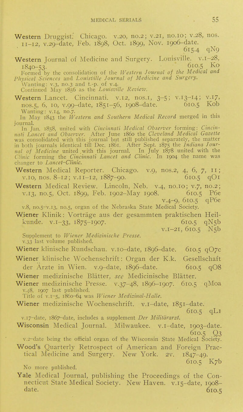 Western Druggist.' Chicago, v.20, no.2; v.2i, no. 10; v.28, nos. 11-12, v.29-date, Feb. 1898, Oct. 1899, Nov. 1906-date. 615.4 qN9 Western Tournal of Medicine and Surgery. Louisville, v.1-28, 1840^53. 610.5 Ko Formed by the consolidation of the IVcstcrn Jourmil of the Mcchcal and Physical Sciences and Louisville Journal of Medicine and Surgery. Wanting: v.3, no.3 and t.-p. of v.4. Continued J\lay 1856 as the Louisville Review. Western Lancet. Cincinnati, v.12, nos.i, 3-5; v.13-14; v^i7, nos.5, 6, 10, v.99-date, 1851-56, 1908-date. 610.5 Kob Wanting: v. 14, no.7. In May 1843 the Western and Southern Medical Record merged in this journal. In Jan. 1858, united with Cincinnaii Medical Observer forming: Cincin- nati Lancet and Observer. After June i860 tho. Cleveland Medical Gazette was consolidated with this journal but still published separately, the matter in both journals identical till Dec. 1861. After Sept. 1875 the Indiana Jour- nal of Medicine united.with this journal. In July 1878 united with the Clinic forming the Cincinnati Lancet and Clinic. In 1904 the name was ciianger to Lancet-Clinic. Western Medical Reporter. Chicago, v.9, nos.2, 4, 6, 7, 11; v.10, nos. 8-12; V.11-12, 1887-90. 610.5 qOi Western Medical Review. Lincoln, Neb. v.4, no.10; v.7, no.2; V.13, no.5, Oct. 1899, Feb. 1902-May 1908. 610.5 P6e v.4-9, 610.5 qP6e V.8, no.5-v.13, no.5, organ of the Nebraska State Medical Society. Wiener Klinik: Vortrage aus der gesammten praktischen Heil- kunde. v.i-33, 1875-1907. 610.5 qN5b V.1-21, 610.5 N5b Supplement to Wiener Medizinische Presse. V.33 last volume published. Wiener klinische Rundschau, v.io-date, 1896-date. 610.5 q07c Wiener klinische Wochenschrift: Organ der K.k. Gesellschaft der Arzte in Wien. v.g-date, 1896-date. 610.5 ^08 Wiener medizinische Blatter, sec Medicinische Blatter. Wiener medizinische Presse. v.37-48, 1896-1907. 610.5 qMoa V.48, ic)07 last published. Title of V.1-5, 1860-64 was Wiener Medizinal-ILalle. Wiener medizinische Wochenschrift. v.i-date, 1851-date. 610.5 qLi v.]7-datc, 1867-date, includes a supplement Der Militdrarzt. Wisconsin Medical Journal. Milwaukee, v.i-date, 1903-date. 610.5 Q3 v.2-date being the official organ of the Wisconsin State Medical Society. Wood's Quarterly Retrospect of American and Foreign Prac- tical Aledicine and Surgery. New York. 2v. 1847-49. 610.5 K7b No more published. Yale Medical Journal, publishing the Proceedings of the Con- necticut State Medical Society. New Haven. v.i5-date, 1908- date. 610.5