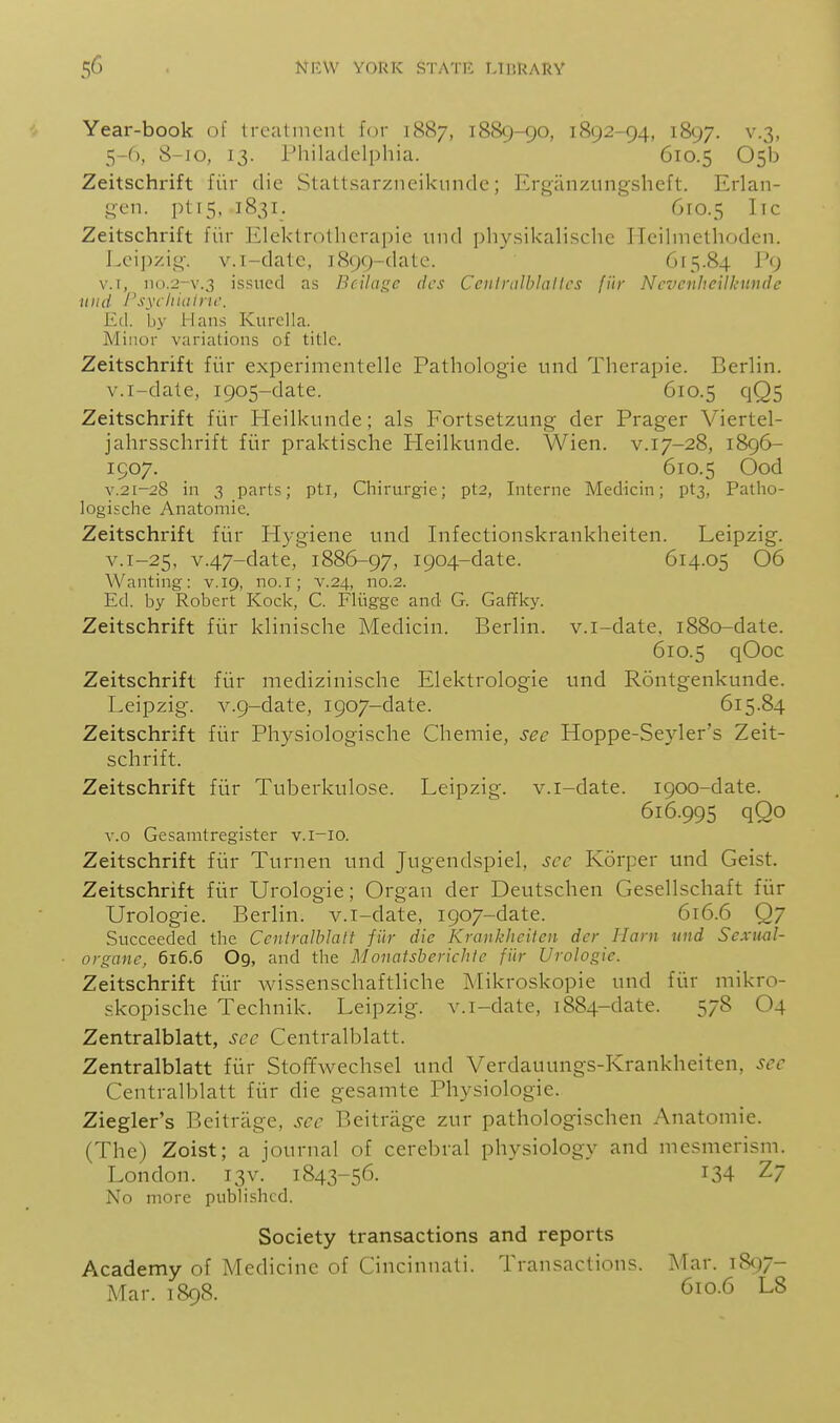 Year-book of treatment for 1887, 1889-90, 1892-94, 1897. v.3, 5-6, 8-10, 13. Philadelphia. 610.5 05b Zeitschrift fiir die Stattsarzneikunde; Erganzungsheft. Erlan- .^en. pti5, 1831. 610.5 lie Zeitschrift fiir Elektrotlierapie nnd physikalische ITeilmethodcn. Lei])zi!^-, v.i-datc, ]899-dalc. 615.84 Vi) v.T, no.2-v.3 issued as Bcilagc dcs Ceniralblaltcs fiir Ncvenheilkunde nnd I'sychiatnc. Ed. by Hans Kurclla. Minor variations of title. Zeitschrift fiir experimentelle Pathologie und Therapie. Berlin, v.i-dale, 1905-date. 610.5 qQ5 Zeitschrift fiir Heilkunde; als Fortsetzung der Prager Viertel- jahrsschrift fiir praktische Heilkunde. Wien. v.17-28, 1896- 1507. 610.5 Ood V.21-28 in 3 parts; pti, Chirurgie; pt2, Interne Medicin; pt3, Patho- logische Anatomic. Zeitschrift fiir Plygiene und Infectionskrankheiten. Leipzig. v.i-25, v.47-date, 1886-97, 1904-date. 614.05 06 Wanting: v. 19, no.i; v.24, no.2. Ed. by Robert Kock, C. Fliigge and G. Gaffky. Zeitschrift fiir klinische Medicin. Berlin, v.i-date. 1880-date. 610.5 qOoc Zeitschrift fiir medizinische Elektrologie und Rontgenkunde. Leipzig. v.9-date, 1907-date. 615.84 Zeitschrift fiir Physiologische Chemie, see Hoppe-Seyler's Zeit- schrift. Zeitschrift fiir Tuberkulose. Leipzig, v.i-date. 1900-date. 616.995 qOo v.o Gesanitregister v.i-io. Zeitschrift fiir Turnen und Jugendspiel, sec Korper und Geist. Zeitschrift fiir Urologie; Organ der Deutschen Gesellschaft fiir Urologie. Berlin, v.i-date, 1907-date. 6x6.6 Q7 Succeeded the CeniraMalt fiir die Krankheilen der Ham und Sexual- organe, 616.6 O9, and the Monatsberichle fiir Urologie. Zeitschrift fiir wissenschaftliche Mikroskopie und fiir mikro- skopische Technik. Leipzig, v.i-date, 1884-date. 578 O4 Zentralblatt, see Centralblatt. Zentralblatt fiir StofTwechsel und Verdauungs-Krankheiten, sec Centralblatt fiir die gesamte Physiologic. Ziegler's Beitrage, see Beitrage zur pathologischen Anatomic. (The) Zoist; a journal of cerebral physiology and mesmerism. London. 13V. 1843-56. I34 Z7 No more published. Society transactions and reports Academy of Medicine of Cincinnati. Transactions. Mar. 1897- Mar. 1898. 610.6 L8