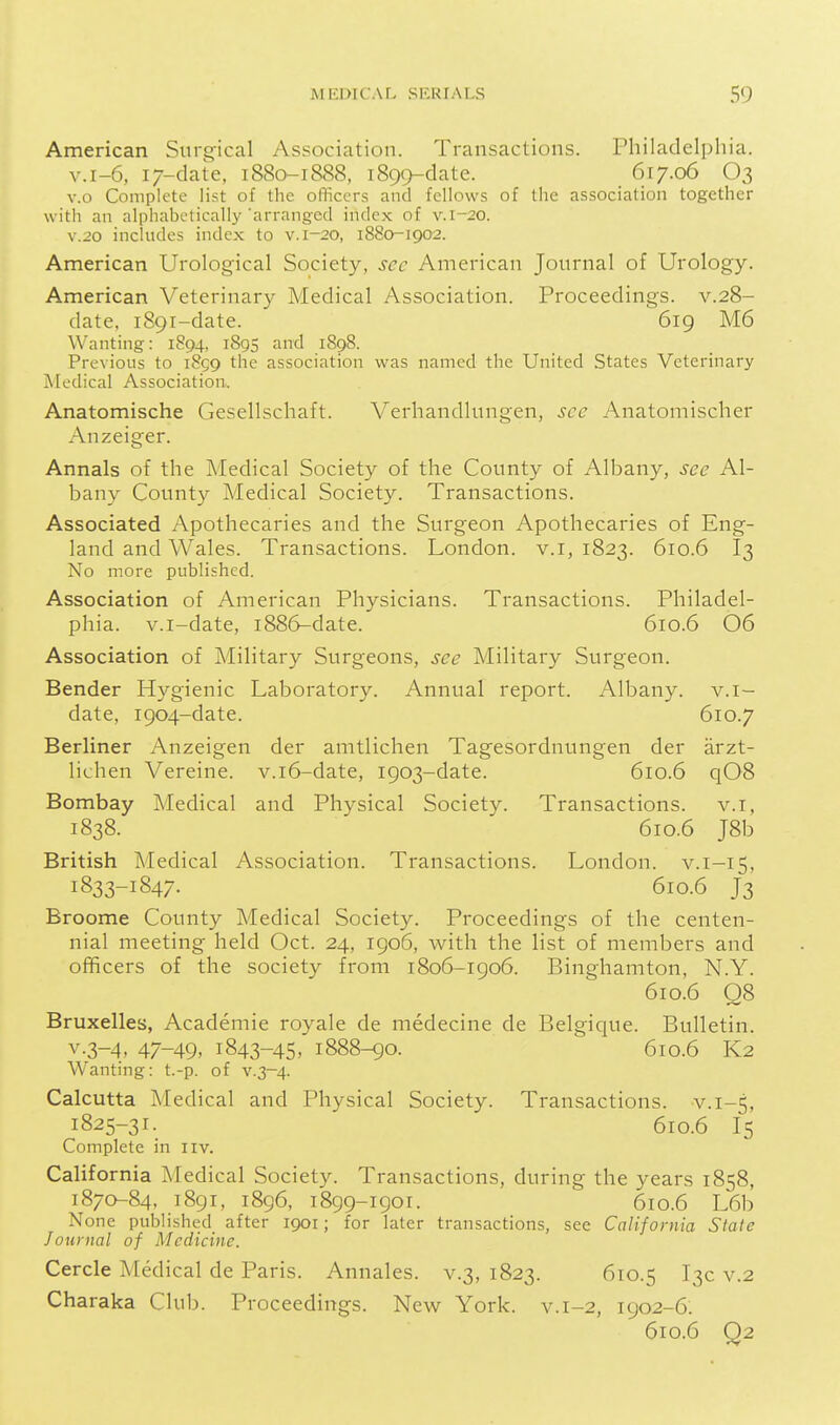 American Surg'ical Association. Transactions. Philadelphia. v.i-6, 17-clate, 1880-1888, 1899-clate. 617.06 O3 v.o Complete list of the officers and fellows of the association together with an alphabetically'arrang-cd index of v. 1-20. V.20 includes index to v. 1-20, 1880-1902. American Urological Society, sec American Journal of Urology. American Veterinary Medical Association. Proceedings, v.28- date, 1891-date. 619 M6 Wanting: 1894, 1895 ^d 1898. Previous to 1859 the association was named the United States Veterinary Medical Association. Anatomische Gesellschaft. Verhandlungen, sec Anatomischer Anzeiger. Annals of the Medical Society of the County of Albany, see Al- bany County Medical Society. Transactions. Associated Apothecaries and the Surgeon Apothecaries of Eng- land and Wales. Transactions. London, v.i, 1823. 610.6 I3 No more published. Association of American Physicians. Transactions. Philadel- phia, v.i-date, 1886-date. 610.6 06 Association of Military Surgeons, see Military Surgeon. Bender Hygienic Laboratory. Annual report. Albany, v.i- date, 1904-date. 610.7 Berliner Anzeigen der amtlichen Tagesordnungen der arzt- lichen Vereine. v.i6-date, 1903-date. 610.6 q08 Bombay Medical and Physical Society. Transactions, v.i, 1838. 610.6 J8b British Medical Association. Transactions. London, v.i-15, 1833-1847. 610.6 J3 Broome County Medical Society. Proceedings of the centen- nial meeting held Oct. 24, 1906, with the list of members and officers of the society from 1806-1906. Binghamton, N.Y. 610.6 Q8 Bruxelles, Academic royale de medecine de Belgique. Bulletin. v.3-4, 47-49, 1843-45, 1888-90. 610.6 K2 Wanting: t.-p. of v.3~4. Calcutta Medical and Physical Society. Transactions, v. 1-5, 1825-31. 610.6 15 Complete in iiv. California JMedical Society. Transactions, during the years 1858, 1870-84, 1891, 1896, 1899-1901. 610.6 L6b None published after 1901; for later transactions, see California Slate Journal of Medicine. Cercle Medical de Paris. Annales. v.3, 1823. 610.5 ^3^ v.2 Charaka Club. Proceedings. New York. v.1-2, 1902-6. 610.6 Q2