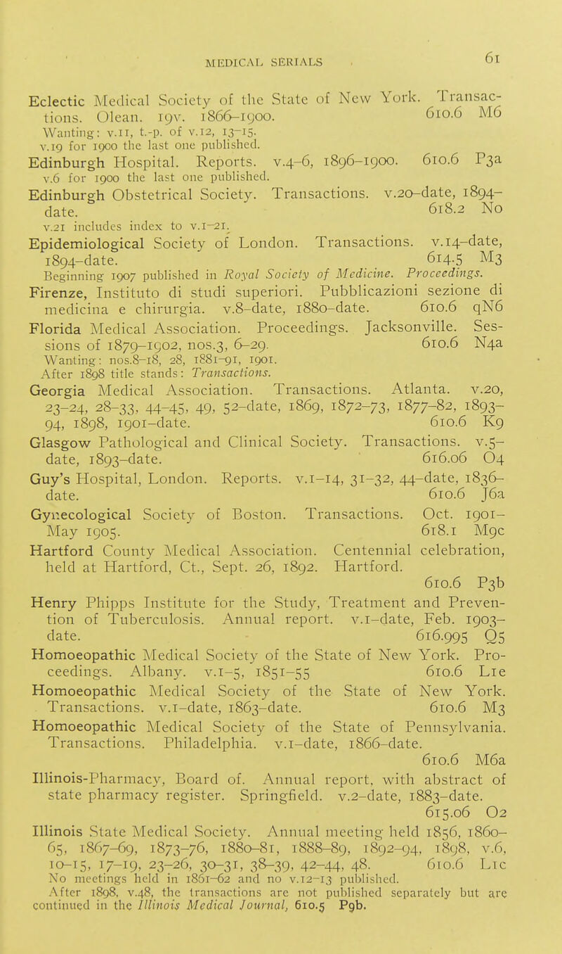 Eclectic Medical Society of the State of New York. Transac- tions. Olean. 19V. 1866-1900. 610.6 M6 Wanting: v.ii, t.-p. of v.12, 13-15. V.19 for 1900 the last one published. Edinburgh Hospital. Reports, v.4-6, 1896-1900. 610.6 P3a V.6 for 1900 the last one published. Edinburgh Obstetrical Society. Transactions. v.20-date, 1894- date. 618.2 No V.21 includes index to v.i-21. Epidemiological Society of London. Transactions. v.i4-date, 1894-date. 614.5 M3 Beginning- 1907 published in Royal Society of Medicine. Proceedings. Firenze, Instituto di studi superiori. Pubblicazioni sezione di medicina e chirurgia. v.8-date, 1880-date. 610.6 qN6 Florida Medical Association. Proceedings. Jacksonville. Ses- sions of 1879-1902, nos.3, 6-29. 610.6 N4a Wanting: nos.8-i8, 28, 1881-91, 1901. After 1898 title stands: Transactions. Georgia Medical Association. Transactions. Atlanta, v.20, 23-24, 28-33, 44-45. 49> 52-clate, 1869, 1872-73, 1877-82, 1893- 94, 1898, 1901-date. 610.6 K9 Glasgow Pathological and Clinical Society. Transactions, v.5- date, 1893-date. 616.06 O4 Guy's Hospital, London. Reports, v.i-14, 31-32, 44-date, 1836- date. 610.6 J6a Gynecological Society of Boston. Transactions. Oct. 1901- May 1905. 618.1 M9C Hartford County Medical Association. Centennial celebration, held at Hartford, Ct., Sept. 26, 1892. Hartford. 610.6 P3b Henry Phipps Institute for the Study, Treatment and Preven- tion of Tuberculosis. Annual report, v.i-date, Feb. 1903- date. 616.995 Q5 Homoeopathic Medical Society of the State of New York. Pro- ceedings. Albany, v.1-5, 1851-55 610.6 Lie Homoeopathic Medical Society of the State of New York. Transactions, v.i-date, 1863-date. 610.6 M3 Homoeopathic Medical Society of the State of Pennsylvania. Transactions. Philadelphia, v.i-date, 1866-date. 610.6 M6a Illinois-Pharmacy, Board of. Annual report, with abstract of state pharmacy register. Springfield. v.2-date, 1883-date. 615.06 O2 Illinois State Medical Society. Annual meeting held 1856, 1860- 65, 1867-69, 1873-76, 1880-81, 1888-89, 1892-94, 1898, v.6, ib-15, 17-19, 23-26, 30-31, 38-39, 42-44> 48. 610.6 Lie No meetings held in i85i-62 and no v. 12-13 published. After 1898, V.48, the transactions are not published separately but are continued in the Illinois Medical Journal, 610.5 Pgb.