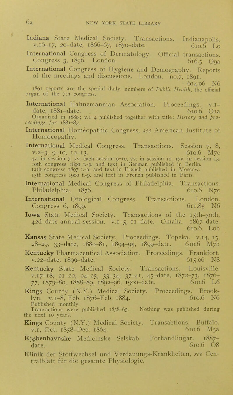 G2 Indiana State Medical Society. Transactions. Indianapolis. vA(y-\y, 2o-date, 1866-67, 1870-date. 610.6 Lo International Cono;ress of Dermatology. Official transactions. Congress 3, 1896. London. 616.5 Oya International Congress of Hygiene and Demography. Reports of the meetings and discussions. London, no.7, 1891. 614.06 N6 1891 reports are the special daily numbers of Public Health, the official organ of the 7th congress. International Hahnemannian Association. Proceedings, v.i- date, 1881-date. , 610.6 Oia Organized in 1880; v.1-4 published together with title: History and pro- ceedings for 1881-85'. International Homeopathic Congress, sec American Instittite of Homoeopathy. International Medical Congress. Transactions. Session 7. 8, v.2-3, 9-10, 12-13. 610.6 J\l7c 4v. in session 7, 5v. each session 9-10, 7v. in session 12. 17V. in session 13. loth congress 1890 t.-p. and text in German published in Berlin. 12th congress 1897 t.-p. and text in French published in Moscow. 13th congress 1900 t.-p. and text in French published in Paris. International Medical Congress of Philadelphia. Transactions. Philadelphia. 1876. 610.6 N7C International Otological Congress. Transactions. London. Congress 6, 1899. 611.85 N6 Iowa State Medical Society. Transactions of the I5th-30th. 42d-date annual session, v.1-5, ii-date. Omaha. 1867-date. 610.6 Lob Kansas State Medical Society. Proceedings. Topeka. v.14, 15, 28-29, 33-date, 1880-81, 1894-95, 1899-date. 610.6 M7b Kentucky Pharmaceutical Association. Proceedings. Frankfort. v.22-date, 1899-date. - 615.06 N8 Kentucky State Medical Society. Transactions. Louisville. V.17-18, 21-22. 24-25, 33-34, 37-41, 45-date, 1872-73, 1876- 77, 1879-80, 1888-89, 1892-96, 1900-date. 610.6 L6 Kings County (N.Y.) Medical Society. Proceedings. Brook- lyn. v.i-8, Feb. 1876-Feb. 1884. 610.6 N6 Published monthly. Transactions were published 1858-65. Nothing was published during the next 10 years. Kings County (N.Y.) Medical Society. Transactions. Buffalo. V.I, Oct. 1858-Dec. 1864. 610.6 M5a Kjc^benhavnske Medicinske Selskab. Forhandlingar. 1887- date. 610.6 08 Klinik der Stoffvvechscl und Verdauungs-Krankheiten. sec Ccn- tralblatt fiir die gesamte Physiologic.