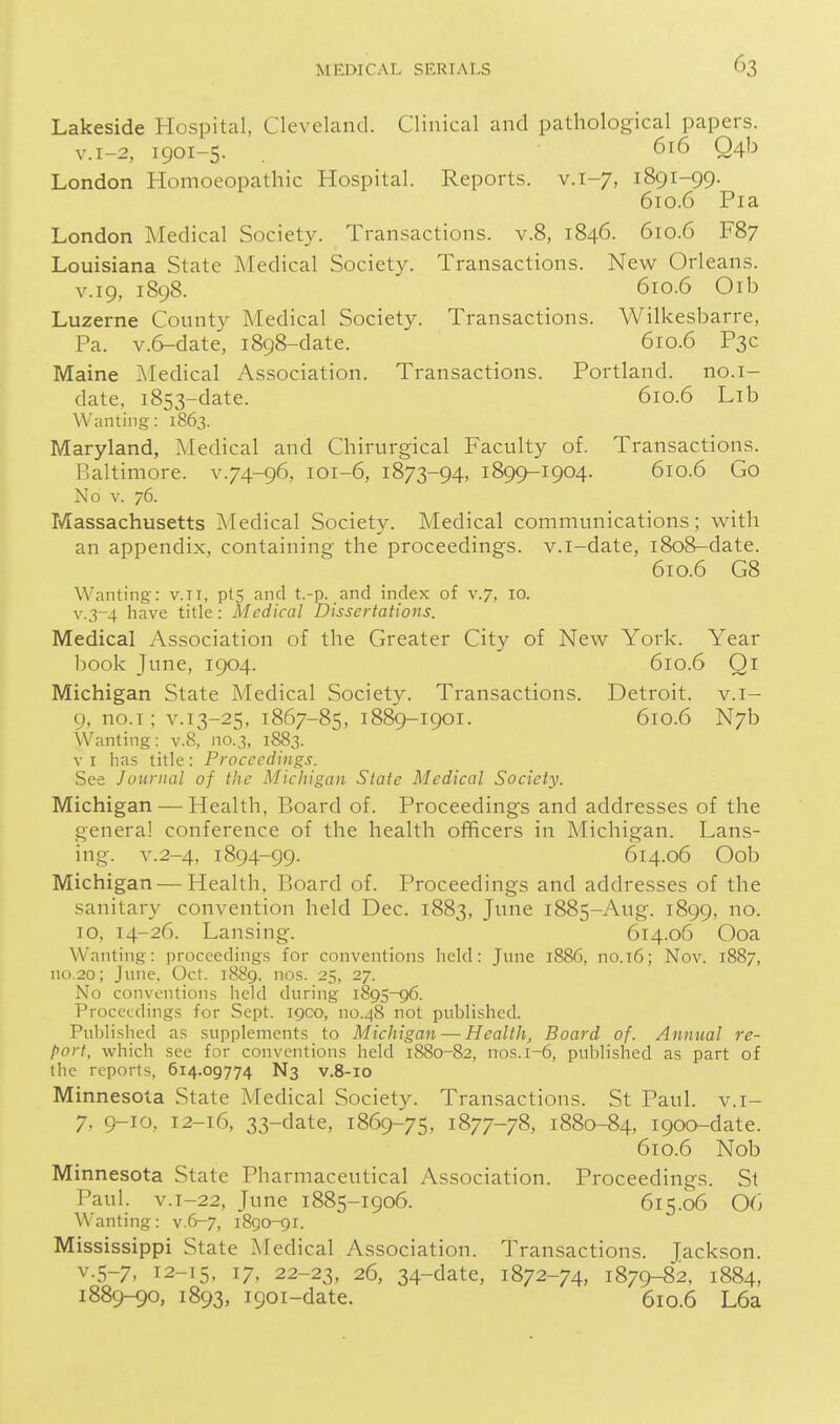 Lakeside Hospital, Cleveland. Clinical and pathological papers. v.i-2, 1901-5. 616 Q4b London Homoeopathic Hospital. Reports, v. 1-7, 1891-99. 610.6 Pia London Medical Society. Transactions, v.8, 1846. 610.6 F87 Louisiana State Medical Society. Transactions. New Orleans. V.19, 1898. 610.6 Oib Luzerne County Medical Society. Transactions. Wilkesbarre, Pa. v.6-date, 1898-date. 610.6 P3C Maine I\Iedical Association. Transactions. Portland, no.i- date. 1853-date. 610.6 Lib Wanting: 1863. Maryland, Medical and Chirurgical Faculty of. Transactions. Baltimore, v.74-96, 101-6, 1873-94, 1899-1904. 610.6 Go No V. 76. Massachusetts Medical Society. Medical communications; with an appendix, containing the proceedings, v.i-date, 1808-date. 610.6 G8 Wanting: v.ii, ptS and t.-p. and index of v.7, 10. v.3~4 have title: Medical Dissertations. Medical Association of the Greater City of New York. Year book June, 1904. 610.6 Qi Michigan State Medical Society. Transactions. Detroit, v.i- 9, no.I; V.13-25, 1867-85, 1889-1901. 610.6 N7b Wanting: v.8, no.3, 1883. VI has title: Proceedings. See Journal of the Michigan State Medical Society. Michigan ■— Health, Board of. Proceedings and addresses of the genera! conference of the health officers in Michigan. Lans- ing. v.2-4, 1894-99. 614.06 Oob Michigan — Health, Board of. Proceedings and addresses of the sanitary convention held Dec. 1883, June 1885-Aug. 1899, 10, 14-26. Lansing. 614.06 Ooa Wanting: proceedings for conventions held: June 1886, no.T6; Nov. 1887, no.2o; June. Oct. 1889, nos. 25, 27. No conventions held during 1895-96. Proceedings for Sept. igco, no.48 not published. Published as supplements to Michigan — Health, Board of. Annual re- port, which see for conventions held 1880-82, nos. 1-6, published as part of the reports, 614.09774 N3 v.8-10 Minnesota State Medical Society. Transactions. St Paul, v.i- 7, 9-10, 12-16, 33-date, 1869-75, 1877-78, 1880-84, 1900-date. 610.6 Nob Minnesota State Pharmaceutical Association. Proceedings. Si Paul, v.i-22, June 1885-1906. 615.06 06 Wanting: v.6-7, 1890-91. Mississippi State Medical Association. Transactions. Jackson. v.5-7, 12-15, 17, 22-23, 26, 34-date, 1872-74, 1879-82. 1884, 1889-90, 1893, 1901-date. 610.6 L6a