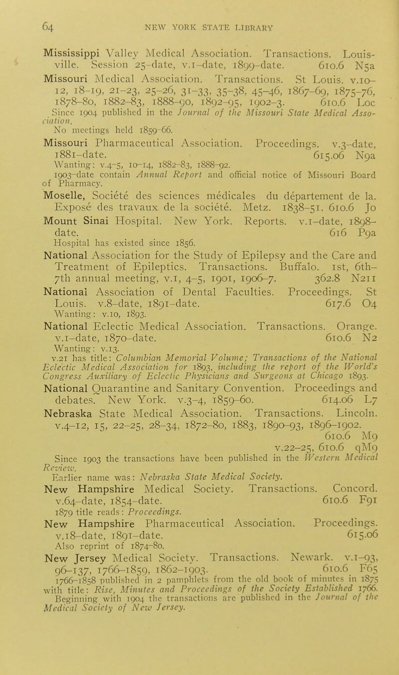 Mississippi Valley Medical Association. Transactions. Louis- ville. Session 25-date, v.i-date, 1899-date. 610.6 Nsa Missouri Medical Association. Transactions. St Louis, v.io- 12, 18-19, 21-23, 25-26, 31-33, 35-38, 45-46, 1867-69, 1875-76, 1878-80, 1882-83, 1888-90, 1892-95, 1902-3. 610.6 Loc Since 1904 published in the Journal of the Missouri State Medical Asso- ciation. No meetings held 1859-G6. Missouri Pharmaceutical Association. Proceedings. v.3-date, 1881-date. 615.06 N9a Wanting: v.4-5, 10-14, 1882-83, 1888-92. 1903-date contain Annual Report and official notice of Missouri Board of Pharmacy. Moselle, Societe des sciences medicales du departement de la. Expose des travaux de la societe. Metz. 1838-51. 610.6 Jo Mount Sinai Hospital. New York. Reports, v.i-date, 1898- date. 616 P9a Hospital has existed since 1856. National Association for the Study of Epilepsy and the Care and Treatment of Epileptics. Transactions. Buffalo, ist, 6th- 7th annual meeting, v.i, 4-5, 1901, 1906-7. 362.8 N211 National Association of Dental Faculties. Proceedings. St Louis. v.8-date, 1891-date. 617.6 O4 Wanting: v. 10, 1893. National Eclectic Medical Association. Transactions. Orange, v.i-date, 1870-date. 610.6 N2 Wanting: v. 13. V.21 has title: Columbian Memorial Volume; Transactions of the National Eclectic Medical Association for 1893, including the report of the World's Congress Auxiliary of Eclectic Physicians and Surgeons at Chicago 1893. National Quarantine and Sanitary Convention. Proceedings and debates. Ncav York, v.3-4, 1859-60. 614.06 L7 Nebraska State Medical Association. Transactions. Lincoln. V.4-12, 15, 22-25, 28-34, 1872-80, 1883, 1890-93, 1896-1902. 610.6 M9 V.22-25. 610.6 qM9 Since 1903 the transactions have been published in the Western Medical Rcvietv. Earlier name was: Nebraska State Medical Society. New Hampshire Medical Society. Transactions. Concord. v.64-date, 1854-date. 610.6 F91 1879 title reads : Proceedings. New Hampshire Pharmaceutical Association. Proceedings. v.i8-date, i89T-date. 615.06 Also reprint of 1874-80. New Jersey Medical Society. Transactions. Newark, v.i-93, 96-137, 1766-1859, 1862-1903. 6to.6 F65 1766-1858 published in 2 pamphlets from the ok! book of minutes in 1875 with title: Rise, Minutes and Proceedings of the Society Established 1766. Beginning with 1904 the transactions are published in the Journal of the Medical Society of Nezo Jersey.
