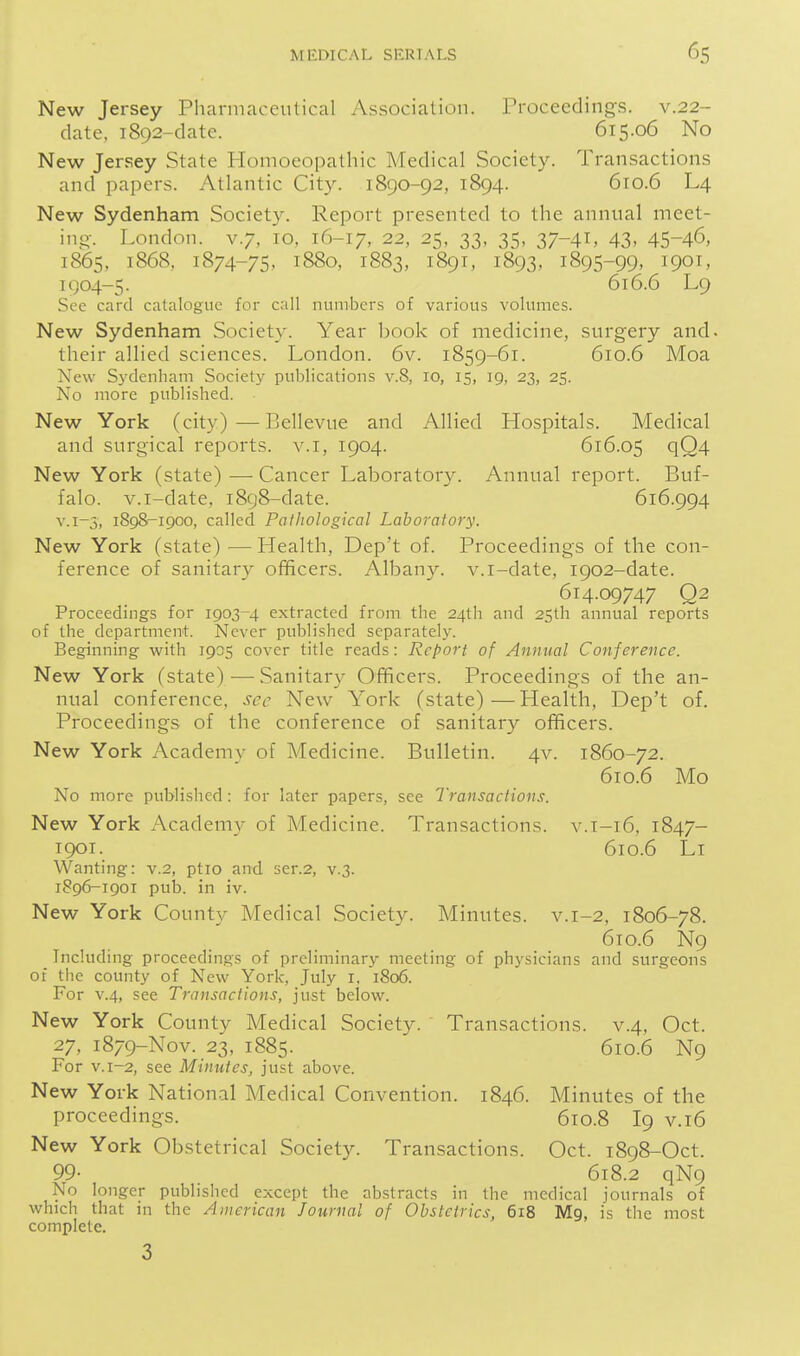 New Jersey Pharmaceulical Association. Proceedings, v.22- date, 1892-date. 615.06 No New Jersey State Homoeopathic Medical Society. Transactions and papers. Atlantic City. 1890-92, 1894. 610.6 L4 New Sydenham Society. Report presented to the annual meet- ino-. London, v.7, 10, 16-17, 22, 25, 33, 35, 37-41, 43, 45-46, 1865, 1868, 1874-75, 1880, 1883, 1891, 1893, 1895-99, 1901, IQ04-5. 616.6 L9 See card catalogue for call numbers of various volumes. New Sydenham Society. Year book of medicine, surgery and. their allied sciences. London. 6v. 1859-61. 610.6 Moa New Sj'denham Society publications v.8, 10, 15, 19, 23, 25. No more published. New York (city)—Bellevue and Allied Hospitals. Medical and surgical reports, v.i, 1904. 616.05 qQ4 New York (state) — Cancer Laboratory. Annual report. Buf- falo, v.i-date, 1898-date. 616.994 V.1-5, 1898-1900, called Pathological Laboratory. New York (state) ■—Health, Dep't of. Proceedings of the con- ference of sanitary officers. Albany, v.i-date, 1902-date. 614.09747 Q2 Proceedings for 1903-4 extracted from the 24th and 2Sth annual reports of the department. Never published separately. Beginning with 1905 cover title reads: Report of Annual Conference. New York (state) — Sanitary Officers. Proceedings of the an- nual conference, sec New York (state)—Health, Dep't of. Proceedings of the conference of sanitary officers. New York Academy of Medicine. Bulletin. 4v. 1860-72. 610.6 Mo No more published: for later papers, see Transactions. New York Academy of Medicine. Transactions, v.i-16, 1847- 1901. 610.6 Li Wanting: v.2, ptio and ser.2, v.3. 1896-1901 pub. in iv. New York County Medical Society. Minutes, v.1-2, 1806-78. 610.6 N9 Including proceedings of preliminary meeting of physicians and surgeons of tiie county of New York, July i, 1806. For v.4, see Transactions, just below. New York County Medical Society. Transactions, v.4, Oct. 27, 1879-N0V. 23, 1885. 610.6 N9 For v. 1-2, see Minutes, just above. New York National Medical Convention. 1846. Minutes of the proceedings. 610.8 I9 v.i6 New York Obstetrical Society. Transactions. Oct. 1898-Oct. 99- 618.2 qN9 No longer published except the abstracts in the medical journals of which that in the American Journal of Obstetrics, 618 Mg, is the most complete. 3