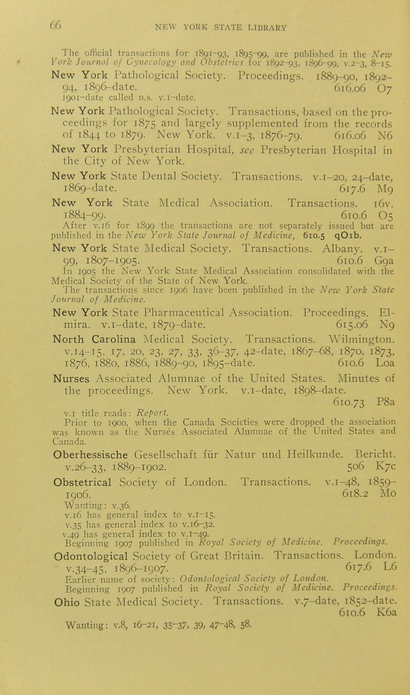 The official transactions for 1891-93, 1895-99, are published in the Nezv York Journal of Gynecology and Ohstclrici for 1892-93, 1896-99, v.2-3, 8-15. New York Pathological Society. Proceedings. 1889-90, 1892- 94, 1896-date. 616.06 O7 1901-datc called n.s. v.i-datc. New York Pathological Society. Transactions, based on the pro- ceedings for 1875 largely supplemented from the records of 1844 to 1879. New York. v. 1-3, 1876-79. 616.06 N6 New York Presbyterian Hospital, see Presbyterian Hospital in the City of New York. New York State Dental Society. Transactions, v. 1-20, 24-date, 1869-date. 617.6 M9 New York State Medical Association. Transactions. i6v. 1884-99. 610.6 O5 After v. 16 for 1S99 the transactions are not separately issued but are published in the A^ezu York State Journal of Medicine, 610.5 qOib. New York State Medical Societ3^ Transactions. Albany, v.i- 99, 1807-1905. 610.6 G9a In 1905 the New York State Medical Association consolidated with the Medical Socict.v of the State of New York. The transactions since igo6 have been published in the Nctv York State Journal of Medicine. New York State Pharmaceutical Association. Proceedings. El- mira. v.i-date, 1879-date. 615.06 N9 North Carolina Medical Society. Transactions. Wilmington. V.14-15, 17, 20, 23, 27, 33, 36-37, 42-date, 1867-68, 1870, 1873, 1876, 1880, 1886, 1889-90, 1895-date. 610.6 Loa Nurses Associated Alumnae of the United States. Alinutes of the proceedings. New York, v.i-date, 1898-date. 610.73 P8a v.T title reads: Report. Prior to 1900, when the Canada Societies were dropped the association was known as tlie Nurses Associated Alumnae of the United States and Canada. Oberhessische Gesellschaft fiir Natur und Heilkunde. Bericht. v.26-33, 1889-1902. 506 K7C Obstetrical Society of London. Transactions, v. 1-48, 1859- 1906. 618.2 Mo Wanting: v.36. V.16 has general index to v.i-15. V.3S has general index to v. 16^32. V.49 has general index to v. 1-49. Beginning 1907 published in J<oyaI Society of Medicine. Proceedings. Odontological Society of Great Britain. Transactions. London. V.34-45, 1896-1907. 617.6 L6 Earlier name of society: Odontological Society of London. Beginning 1907 publislied in Royal Society of Medicine. Proceedings. Ohio State Medical Society. Transactions. v.7-date, 1852-date. 610.6 K6a Wanting: v.8, 16-21, 35-37, 39, 47-48, 58.