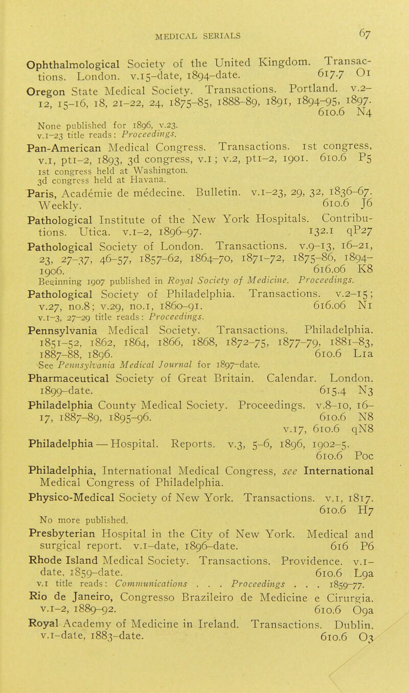 Ophthalmological Society of the United Kingdom. Transac- tions. London. v.i5-date, 1894-date. 617.7 Oi Oregon State Medical Society. Transactions. Portland, v.2- 12, 15-16, 18, 21-22, 24, 1875-85, 1888-89, 1891, 1894-95, 1897. 610.6 N4 None published for 1896, y.23. v.i-23 title reads: Proceedings. Pan-American Medical Congress. Transactions, ist congress. V.I, pti-2, 1893, 3d congress, v.i; v.2, pti-2, 1901. 610.6 P5 1st congress held at Washington. 3d congress held at Havana. Paris, Academic de medecine. Bulletin, v.i-23, 29, 32, 1836-67. Weekly. . 610.6 J6 Pathological Institute of the New York Hospitals. Contribu- tions. Utica. v.i-2, 1896-97. 132-1 qP27 Pathological Society of London. Transactions, v.9-13, 16-21, 23, 27-37, 46-57, 1857-62, 1864-70, 1871-72, 1875-86, 1894- 1906. 616.06 K8 Beginning 1907 published in Royal Society of Medicine. Proceedings. Pathological Society of Philadelphia. Transactions, v.2-15; V.27, no.8; V.29, no.I, 1860-91. 616.06 Ni V.1-3, 27-29 title reads: Proceedings. Pennsylvania Medical Society. Transactions. Philadelphia. 1851-52, 1862, 1864, 1866, 1868, 1872-75, 1877-79, 1881-83, 1887-88, 1896. 610.6 Lia See Pennsylvania Medical Journal for 1897-date. Pharmaceutical Society of Great Britain. Calendar. London. 1899-date. 615.4 N3 Philadelphia County Medical Society. Proceedings, v.8-10, 16- 17, 1887-89, 1895-96. 610.6 N8 V.17, 610.6 qN8 Philadelphia — Hospital. Reports, v.3, 5-6, 1896, 1902-5. 610.6 Poc Philadelphia, International Medical Congress, see International Medical Congress of Philadelphia. Physico-Medical Society of New York. Transactions, v.i, 1817. 6106 H7 No more published. Presbyterian Hospital in the City of New York. Medical and surgical report, v.i-date, 1896-date. 616 P6 Rhode Island Medical Society. Transactions. Providence, v.i- date. 1859-date. 610.6 L9a V.I title reads: Communications . . . Proceedings . . . 1859-77. Rio de Janeiro, Congresso Brazileiro de Medicine e Cirurgia. v.i-2, 1889-92. 610.6 09a Royal Academy of Medicine in Ireland. Transactions. Dublin, v.i-date, 1883-date. 610.6