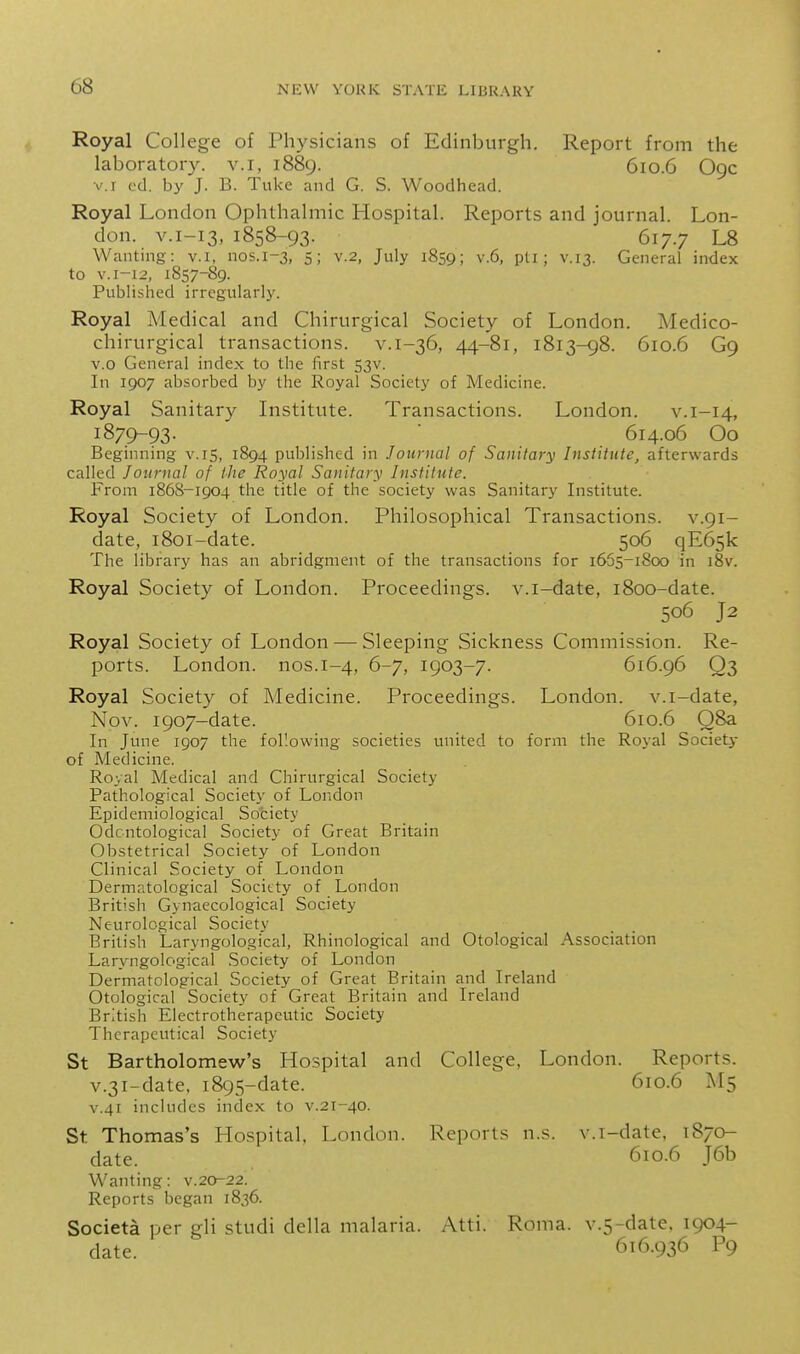 Royal College of Physicians of Edinburgh. Report from the laboratory, v.i, 1889. 610.6 O9C V.I vd. by J. B. Tuke and G. S. Woodhead. Royal London Ophthalmic Hospital. Reports and journal. Lon- don. V.1-13, 1858-93. 617.7 L8 Wanting: v.i, nos.1-3, 5; v.2, July 1859; v.6, pti ; v.13. General index to V.1-12, 1857-89. Published irregularly. Royal Medical and Chirurgical Society of London. Medico- chirurgical transactions, v.1-36, 44-81, 1813-98. 610.6 G9 v.o General index to the first 53V. In 1907 absorbed by the Royal Society of Medicine. Royal Sanitary Institute. Transactions. London. v.i-14, 1879-93- ' 614.06 Oo Beginning v.15, 1894 published in Journal of Sanitary Institute, afterwards called Journal of the Royal Sanitary Institute. From 1868-1904 the title of the society was Sanitary Institute. Royal Society of London. Philosophical Transactions, v.91- date, 1801-date. 506 qE65k The library has an abridgment of the transactions for 1655-1800 in i8v. Royal Society of London. Proceedings, v.i-date, 1800-date. 506 J2 Royal Society of London — Sleeping Sickness Commission. Re- ports. London, nos.1-4, 6-7, 1903-7. 616.96 Q3 Royal Society of Medicine. Proceedings. London, v.i-date, Nov. 1907-date. 610.6 Q8a In June 1907 the following societies united to form the Royal Society of Medicine. Royal Medical and Chirurgical Society Pathological Society of London Epidemiological Society Odcntological Society of Great Britain Obstetrical Society of London Clinical Society of London Dermatological Society of London British Gynaecological Society Neurological Society British Laryngological, Rhinological and Otologicail Association Laryngological Society of London Dermatological Society of Great Britain and Ireland Otological Society of Great Britain and Ireland British Electrotherapeutic Society Therapeutical Society St Bartholomew's Hospital and College, London. Reports. v.3i-date, 1895-date. 610.6 M5 V.41 includes index to v.21-40. St. Thomas's Hospital, London. Reports n.s. v.i-date, 1870- date. 610.6 J6b Wanting: v.20-22. Reports began 1836. Societa per gli studi della malaria. Atti. Roma. v.5-date. 1904- date. 616.936 P9