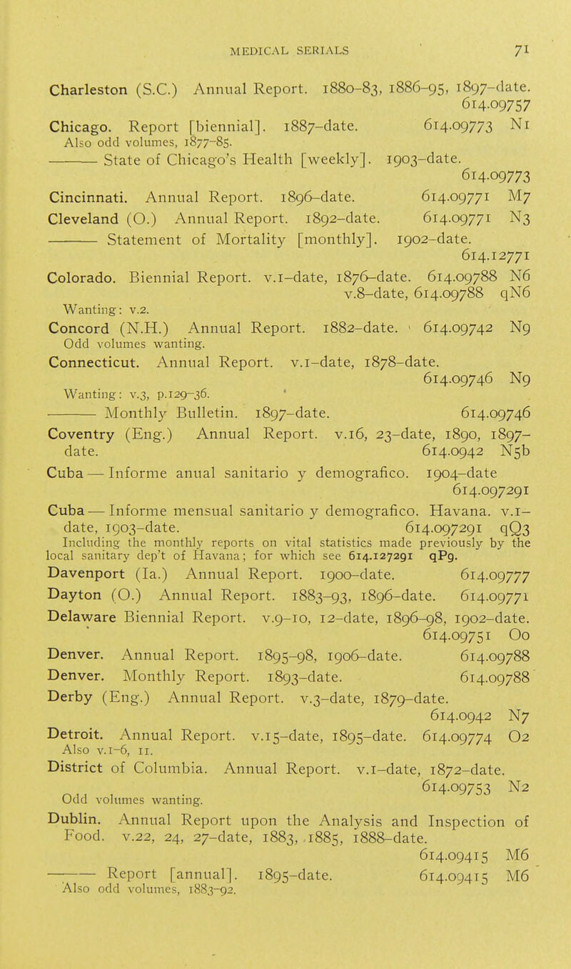 Charleston (S.C.) Annual Report. 1880-83, 1886-95, 1897-date. 614.09757 Chicago. Report [biennial]. 1887-date. 614.09773 Ni Also odd volumes, 1877-85. State of Chicago's Health [weekly]. 1903-date. 614.09773 Cincinnati, Annual Report. 1896-date. 614.09771 M7 Cleveland (O.) Annual Report. 1892-date. 614.09771 N3 Statement of Mortality [monthly]. 1902-date. 614.12771 Colorado. Biennial Report, v.i-date, 1876-date. 614.09788 N6 v.8-date, 614.09788 qN6 Wanting: v.2. Concord (N.H.) Annual Report. 1882-date. ■ 614.09742 N9 Odd volumes wanting. Connecticut. Annual Report, v.i-date, 1878-date. 614.09746 N9 Wanting: v.3, p.129-36. Monthly Bulletin. 1897-date. 614.09746 Coventry (Eng.) Annual Report, v. 16, 23-date, 1890, 1897- date. 614.0942 N5b Cuba — Informe anual sanitario y demografico. 1904-date 614.097291 Cuba — Informe mensual sanitario y demografico. Havana, v.i- date, 1903-date. 614.097291 qQ3 Including the monthly reports on vital statistics made previously by the local sanitary dep't of Havana; for which see 614.127291 qPg. Davenport (la.) Annual Report. 1900-date. 614.09777 Dayton (O.) Annual Report. 1883-93, 1896-date. 614.09771 Delaware Biennial Report, v.9-10, 12-date, 1896-98, 1902-date. 614.09751 Oo Denver. Annual Report. 1895-98, 1906-date. 614.09788 Denver. Monthly Report. 1893-date. 614.09788 Derby (Eng.) Annual Report. v.3-date, 1879-date. 614.0942 N7 Detroit. Annual Report. v.i5-date, 1895-date. 614.09774 O2 Also v.i-6, II. District of Columbia. Annual Report, v.i-date, 1872-date. 614.09753 N2 Odd volumes wanting. Dublin. Annual Report upon the Analysis and Inspection of Food, v.22, 24, 27-date, 1883, ,1885, 1888-date. 614.09415 M6 —; Report [annual]. 1895-date. 614.09415 M6 Also odd volumes, 1883-92.
