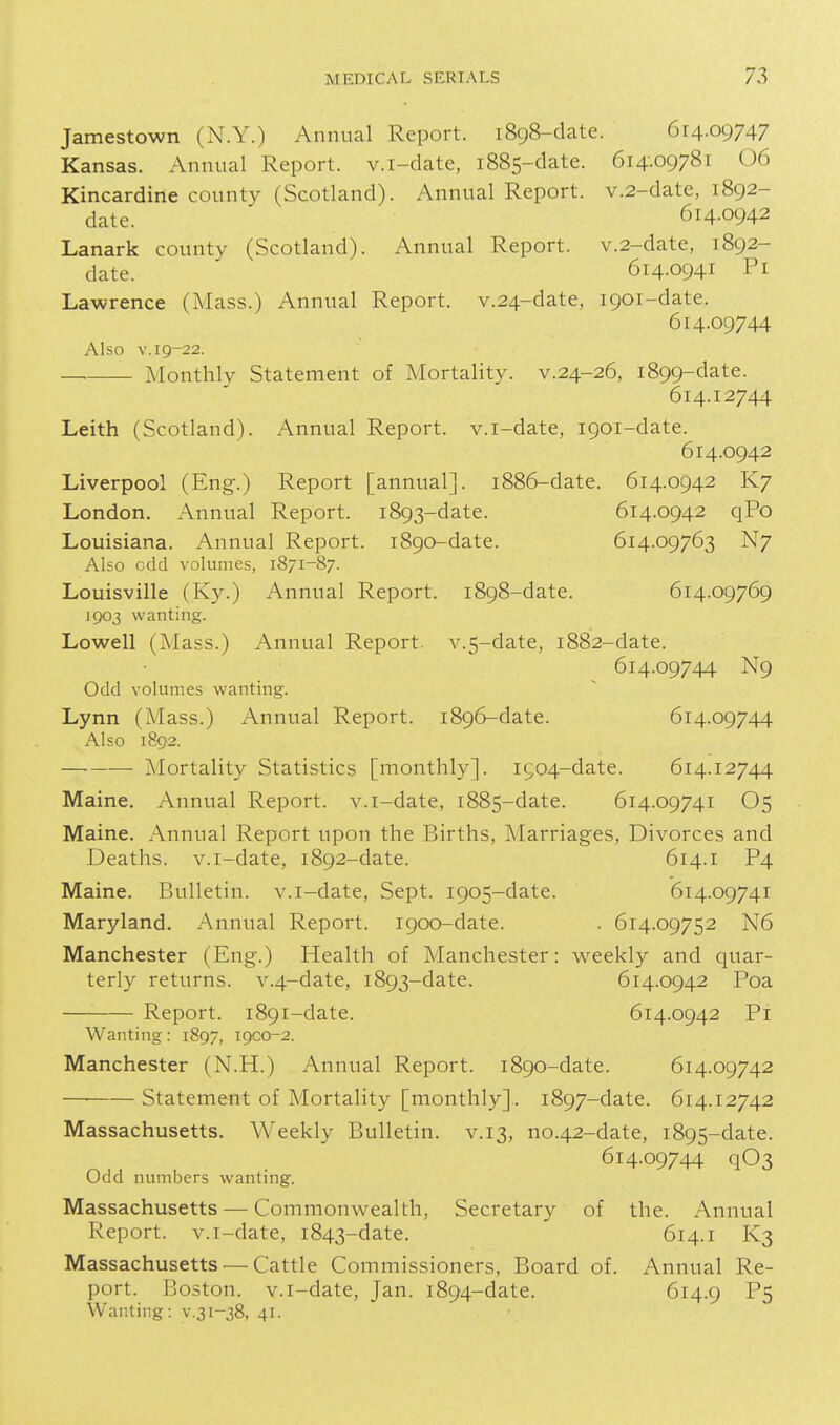 Jamestown (N.Y.) Annual Report. 1898-date. 614.09747 Kansas. Annual Report, v.i-date, 1885-date. 614.09781 06 Kincardine county (Scotland). Annual Report. v.2-date, 1892- date. 614.0942 Lanark county (Scotland). Annual Report. v.2-date, 1892- date. 614.0941 Pi Lawrence (Mass.) Annual Report. v.24-date, 1901-date. 614.09744 Also V. 19-22. Monthly Statement of Mortality, v.24-26, 1899-date. 614.12744 Leith (Scotland). Annual Report, v.i-date, 1901-date. 614.0942 Liverpool (Eng-.) Report [annual]. 1886-date. 614.0942 K7 London. Annual Report. 1893-date. 614.0942 qPo Louisiana. Annual Report. 1890-date. 614.09763 N7 Also odd volumes, 1871-87. Louisville (Ky.) Annual Report. 1898-date. 614.09769 1903 wanting. Lowell (ISIass.) Annual Report. v.5-date, 1882-date. 614.09744 N9 Odd volumes wanting. Lynn (Mass.) Annual Report. 1896-date. 614.09744 Also 1892. —■ Mortality Statistics [monthly]. 1904-date. 614.12744 Maine. Annual Report, v.i-date, 1885-date. 614.09741 O5 Maine. x\nnual Report upon the Births, Marriages, Divorces and Deaths, v.i-date, 1892-date. 614.1 P4 Maine. Bulletin, v.i-date, Sept. 1905-date. 614.09741 Maryland. Annual Report. 1900-date. . 614.09752 N6 Manchester (Eng.) Health of Manchester: weekly and quar- terly returns. v.4-date, 1893-date. 614.0942 Poa Report. 1891-date. 614.0942 Pi Wanting: 1897, 19CO-2. Manchester (N.H.) Annual Report. 1890-date. 614.09742 — Statement of Mortality [monthly].. 1897-date. 614.12742 Massachusetts, Weekly Bulletin, v.13, no.42-date, 1895-date. 614.09744 q03 Odd numbers wantmg. Massachusetts — Commonwealth, Secretary of the. Annual Report, v.i-date, 1843-date. 614.1 K3 Massachusetts — Cattle Commissioners, Board of. Annual Re- port. Boston, v.i-date, Jan. 1894-date. 614.9 P5 Wanting: v.31-38, 41.