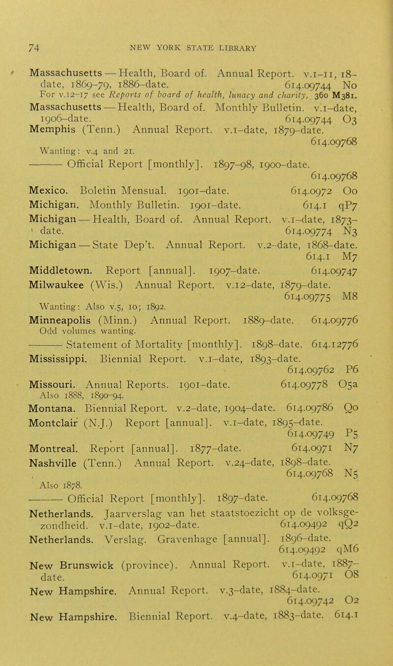 Massachusetts — Health, Board of. Annual Report, v.i-ii, i8- clate, 1869-79, 1886-clate. 614.09744 No For V. 12-17 see Reports of board of health, lunacy and charity, 360 M381. Massachusetts — Health, Board of. Monthly Bulletin, v.i-date, 1906-date. 614.09744 O3 Memphis (Tenn.) Annual Report, v.i-date, 1879-date. 614.09768 Wanting: v.4 and 21. Official Report [monthly]. 1897-98, 1900-date. 614.09768 Mexico. Boletin Mensual. 1901-date. 614.0972 Oo Michigan. Monthly Bulletin. 1901-date. 614.1 qP7 Michigan — Health, Board of. Annual Report, v.i-date, 1873- ' date. 614.09774 N3 Michigan — State Dep't. Annual Report. v.2-date, 1868-date. 614.1 M7 Middletown, Report [annual]. 1907-date. 614.09747 Milwaukee (Wis.) Annual Report. v.i2-date, 1879-date. 614.09775 M8 Wanting: Also v.5, 10; 1892. Minneapolis (Minn.) Annual Report. 1889-date. 614.09776 Odd volumes wanting. — Statement of Mortality [monthly]. 1898-date. 614.12776 Mississippi. Biennial Report, v.i-date, 1893-date. 614.09762 P6 Missouri. Annual Reports. 1901-date. 614.09778 05a Also 1888, 1890-94. Montana. Biennial Report. v.2-date, 1904-date. 614.09786 Oo Montclair (N.J.) Report [annual], v.i-date, 1895-date. 614.09749 P5 Montreal. Report [annual]. 1877-date. 614.0971 N7 Nashville (Tenn.) Annual Report. v.24-date, 1898-date. 614.09768 N5 Also 1878. Official Report [monthly]. 1897-date. 614.09768 Netherlands. Jaarverslag van het staatstoezicht op de volksge- zondheid. v.i-date, 1902-date. 614.09492 qQ2 Netherlands. Verslag. Gravenhage [annual]. 1896-date. 614.09492 qM6 New Brunswick (province). Annual Report, v.i-date. 1887- date. 614.0971 08 New Hampshire. Annual Report. v.3-date, 1884-date. 614.09742 O2 New Hampshire. Biennial Report. v.4-date, 1883-date. 614.1