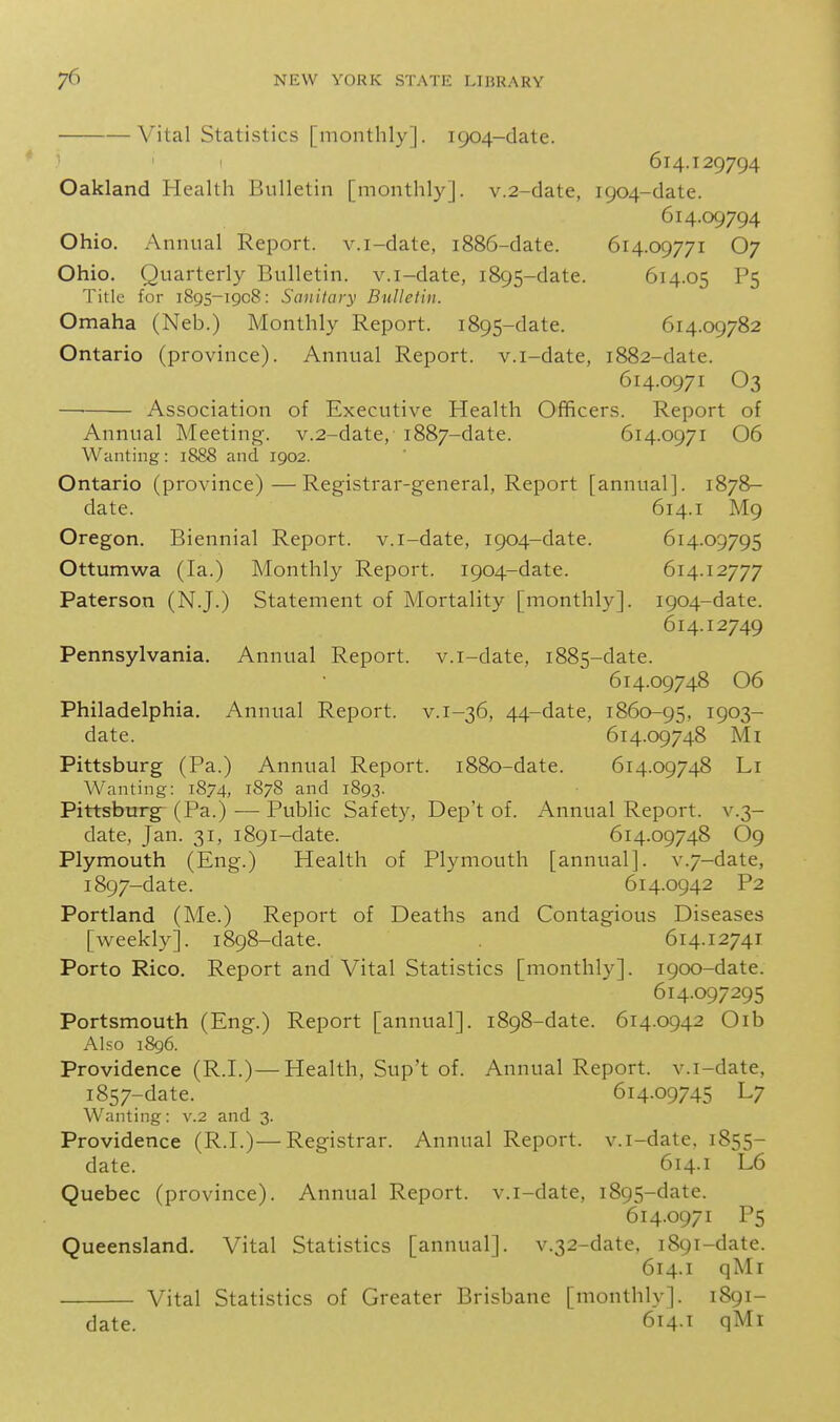 Vital Statistics [monthly]. 1904-date. ^ 614.129794 Oakland Health Bulletin [monthly]. v.2-date, 1904-date. 614.09794 Ohio. Annual Report, v.i-date, 1886-date. 614.09771 O7 Ohio. Quarterly Bulletin, v.i-date, 1895-date. 614.05 P5 Title for 1895-1908: Sanitary Bulletin. Omaha (Neb.) Monthly Report. 1895-date. 614.09782 Ontario (province). Annual Report, v.i-date, 1882-date. 614.0971 O3 Association of Executive Health Officers. Report of Annual Meeting. v.2-date, 1887-date. 614.0971 06 Wanting: 1888 and 1902. Ontario (province)—Registrar-general, Report [annual]. 1878- date. 614.1 M9 Oregon. Biennial Report, v.i-date, 1904-date. 614.09795 Ottumwa (la.) Monthly Report. 1904-date. 614.12777 Paterson (N.J.) Statement of Mortality [monthly]. 1904-date. 614.12749 Pennsylvania. Annual Report, v.i-date, 1885-date. 614.09748 06 Philadelphia. Annual Report, v.i-36, 44-date, 1860-95, 1903- date. 614.09748 Mi Pittsburg (Pa.) Annual Report. 1880-date. 614.09748 Li Wanting: 1874, 1878 and 1893. Pittsburgh (Pa.) — Public Safety, Dep't of. Annual Report, v.3- date, Jan. 31, 1891-date. 614.09748 O9 Plymouth (Eng.) Health of Plymouth [annual]. v.7-date, 1897-date. 614.0942 P2 Portland (Me.) Report of Deaths and Contagious Diseases [weekly]. 1898-date. 614.12741 Porto Rico. Report and Vital Statistics [monthly]. 1900-date. 614.097295 Portsmouth (Eng.) Report [annual]. 1898-date. 614.0942 Oib Also 1896. Providence (R.I.)—Health, Sup't of. Annual Report, v.i-date, 1857-date. 614.09745 L7 Wanting: v.2 and 3. Providence (R.I.)—Registrar. Annual Report, v.i-date. 1855- date. 614.1 L6 Quebec (province). Annual Report, v.i-date, 1895-date. 614.0971 P5 Queensland. Vital Statistics [annual]. v.32-date. 1891-date. 614.1 qMi Vital Statistics of Greater Brisbane [monthly]. 1891- date. 614.1 qMi