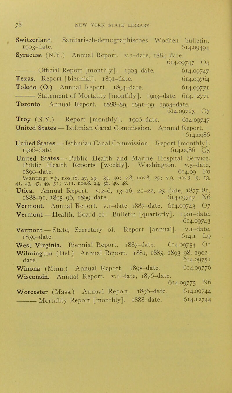 Switzerland. Sanitarisch-demographisches Wochen bulletin. 1903-date. 614.09494 Syracuse (N.Y.) Annual Report, v.i-date, 1884-date. 614.09747 O4 Official Report [monthly]. 1903-date. 614.09747 Texas. Report [biennial]. 1891-date. 614.09764 Toledo (O.) Annual Report. 1894-date. 614.09771 Statement of Mortality [monthly]. 1903-date. 614.12771 Toronto, Annual Report. 1888-89, 1891-99, 1904-date. 614.09713 O7 Troy (N.Y.) Report [monthly]. 1906-date. 614.09747 United States — Isthmian Canal Commission. Annual Report. 614.0986 United States — Isthmian Canal Commission. Report [monthly]. 1906-date. 614.0986 Q5 United States — Public Health and Marine Hospital Service. Public Health Reports [weekly]. Washington. v.5-date, 1890-date. 614.09 Po Wanting: v.7, nos.18, 27, 29, 39, 40; v.8, nos.8, 29; v.9, nos.3, 9, 13, 41, 43, 47, 49, 51; V.I I, nos.8, 24, 36, 46, 48. Utica. Annual Report, v.2-6, 13-16, 21-22, 25-date, 1877-81, 1888-91, 1895-96, 1899-date. 614.09747 N6 Vermont. Annual Report, v.i-date, 1887-date. 614.09743 O7 Vermont — Health, Board of. Bulletin [quarterly]. 1901-date. 614.09743 Vermont — State, Secretary of. Report [annual], v.i-date, 1859-date. 614.1 L9 West Virginia. Biennial Report. 1887-date. 614.09754 Oi Wilmington (Del.) Annual Report. 1881, 1885, 1893-98, 1902- date. 614.09751 Winona (Minn.) Annual Report. 1895-date. 614.09776 Wisconsin. Annual Report, v.i-date, 1876-date. 614.09775 N6 Worcester (Mass.) Annual Report. 1896-date. 614.09744 Mortality Report [monthly]. 1888-date. 614.12744