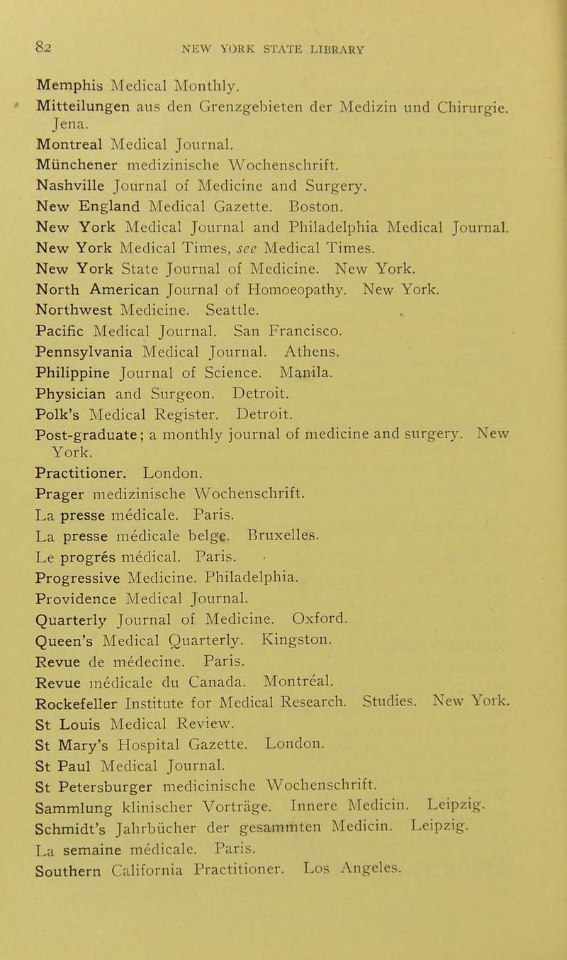 Memphis Medical Monthly. Mitteilungen aus den Grenzgebieten der Medizin und Chirurgie. Jena. Montreal Medical Journal. Miinchener medizinische Wochenschrift. Nashville Journal of Medicine and Surgery. New England Medical Gazette. Boston. New York Medical Journal and Philadelphia Medical Journal. New York Medical Times, see Medical Times. New York State Journal of Medicine. New York. North American Journal of Homoeopathy. New York. Northwest Medicine. Seattle. Pacific Medical Journal. San Francisco. Pennsylvania Medical Journal. Athens. Philippine Journal of Science. Manila. Physician and Surgeon. Detroit. Polk's Medical Register. Detroit. Post-graduate; a monthly journal of medicine and surgery. New York. Practitioner. London. Prager medizinische Wochenschrift. La presse medicale. Paris. La presse medicale beige. Bruxelles. Le progres medical. Paris. Progressive Medicine. Philadelphia. Providence Medical Journal. Quarterly Journal of Medicine. Oxford. Queen's Medical Quarterly. Kingston. Revue de medecine. Paris. Revue medicale du Canada. Montreal. Rockefeller Institute for Medical Research. Studies. New York. St Louis Medical Review. St Mary's Hospital Gazette. London. St Paul Medical Journal. St Petersburger medicinische Wochenschrift. Sammlung klinischer Vortrage. Innere Medicin. Leipzig. Schmidt's Jahrbiicher der gesammten Medicin. Leipzig. La semaine medicale. Paris. Southern California Practitioner. Los Angeles.