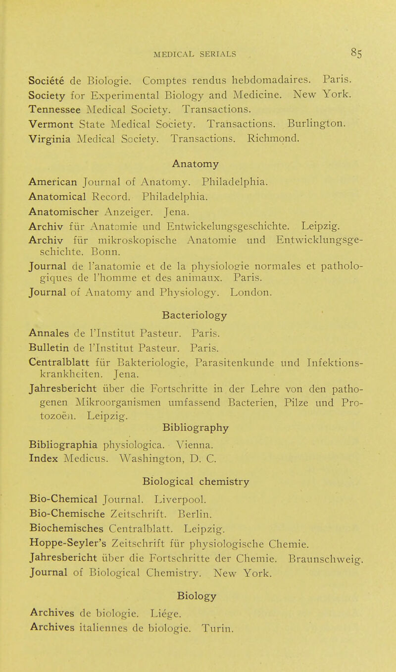 Societe de Biologic. Comptes rendus liebdomadaires. Paris. Society for Experimental Biology and Medicine. New York. Tennessee ]\Iedical Society. Transactions. Vermont State Medical Society. Transactions. Burlington. Virginia Medical Society. Transactions. Richmond. Anatomy American Journal of Anatomy. Philadelphia. Anatomical Record. Philadelphia. Anatomischer Anzeiger. Jena. Archiv fur Anatomic und Entwickelungsgeschichte. Leipzig. Archiv fiir mikroskopischc Anatomic und Entwicklungsge- schiclite. Bonn. Journal dc I'anatomie et dc la physiolog-ic normalcs et patholo- giques de I'homme et dcs animaux. Paris. Journal of Anatomy and Physiology. London. Bacteriology Annales de I'lnstitut Pasteur. Paris. Bulletin de I'lnstitut Pasteur. Paris. Centralblatt fiir Bakteriologie, Parasitcnkundc und Infcktions- krankheiten. Jena. Jahresbericht iiber die Fortschrittc in der Lehre von den patho- genen Mikroorganismen umfassend Bactcrien, Pilze und Pro- tozoeiL Leipzig. Bibliography Bibliographia physiologica. Vienna. Index Medicus. Washington, D. C. Biological chemistry Bio-Chemical Journal. Liverpool. Bio-Chemische Zeitschrift. Berlin. Biochemisches Centralblatt. Leipzig. Hoppe-Seyler's Zeitschrift fiir physiologische Chemie. Jahresbericht iiber die Fortschritte der Chemie. Braunschweig. Journal of Biological Chemistry. New York. Biology Archives de biologic. Liege. Archives italiennes de biologic. Turin.