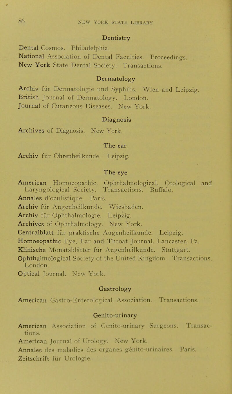 Dentistry Dental Cosmos. Philadelphia. National Association of Dental Faculties. Proceedings. New York State Dental Society. Transactions. Dermatology Archiv fiir Dermatologie und Syphilis. Wien and Leipzig. British Journal of Dermatology. London. Journal of Cutaneous Diseases. New York. Diagnosis Archives of Diagnosis. New York. The ear Archiv fiir Ohrenheilkunde. Leipzig. The eye American Homoeopathic, Ophthalmological, Otological and Laryngological Society. Transactions. Buffalo. Annales d'oculistique. Paris. Archiv fiir Augenheilkunde. Wiesbaden. Archiv fiir Ophthalmologic. Leipzig. Archives of Ophthalmology. New York. Centralblatt fiir praktische Augenheilkunde. Leipzig. Homoeopathic Eye, Ear and Throat Journal. Lancaster, Pa. Klinische Monatsblatter fiir Augenheilkunde. Stuttgart. Ophthalmological Society of the United Kingdom. Transactions. London. Optical Journal. New York. Gastrology American Gastro-Enterological Association. Transactions. Genito-urinary American Association of Genit(vurinary Surgeons. Transac- tions. American Journal of Urology. New York. Annales dcs maladies des organes genito-urinaires. Paris. Zeitschrift fiir Urologie.