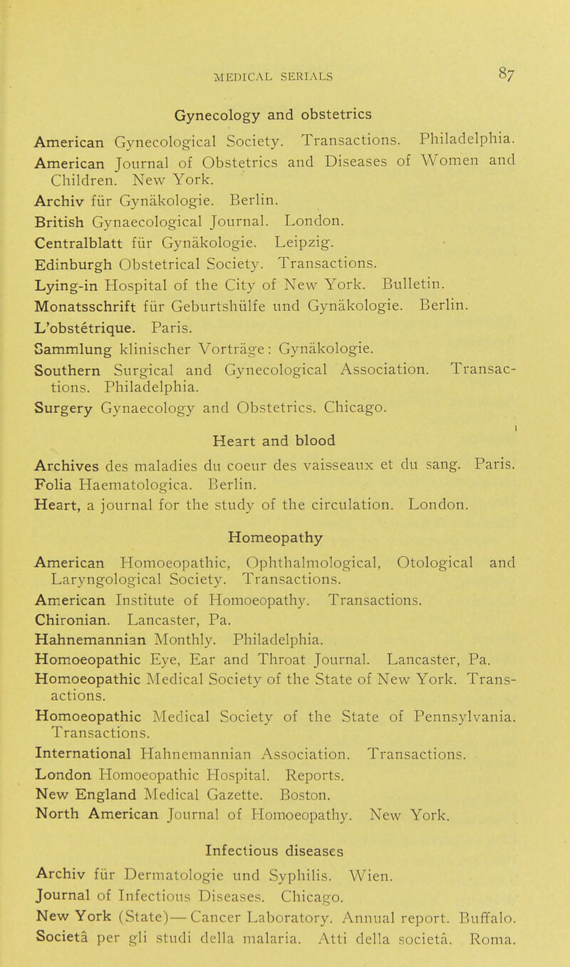 Gynecology and obstetrics American Gynecological Society. Transactions. Philadelphia. American Journal of Obstetrics and Diseases of Women and Children. New York. Archiv fiir Gynakologie. Berlin. British Gynaecological Journal. London. Centralblatt fiir Gynakologie. Leipzig. Edinburgh Obstetrical Society. Transactions. Lying-in Hospital of the City of New York. Bulletin. Monatsschrift fiir Geburtshiilfe und Gynakologie. Berlin. L'obstetrique. Paris. Sammlung klinischer Vortrage: Gynakologie. Southern Surgical and Gynecological Association. Transac- tions. Philadelphia. Surgery Gynaecology and Obstetrics. Chicago. Heart and blood Archives des maladies du coeur des vaisseaux et du sang. Paris. Folia Haematologica. Berlin. Heart, a journal for the study of the circulation. London. Homeopathy American Homoeopathic, Ophthalmological, Otological and Laryngological Society. Transactions. American Institute of Homoeopathy. Transactions. Chironian. Lancaster, Pa. Hahnemannian Monthly. Philadelphia. Homoeopathic Eye, Ear and Throat Journal. Lancaster, Pa. Homoeopathic Medical Society of the State of New York. Trans- actions. Homoeopathic Medical Society of the State of Pennsylvania. Transactions. International Hahnemannian Association. Transactions. London Homoeopathic Hospital. Reports. New England Medical Gazette. Boston. North American Journal of liomoeopathy. New York. Infectious diseases Archiv fiir Dermatologie und Syphilis. Wien. Journal of Infectious Diseases. Chicago. New York (State)—Cancer Laboratory. Annual report. Buffalo. Societa per gli studi della malaria. Atti della societa. Roma.