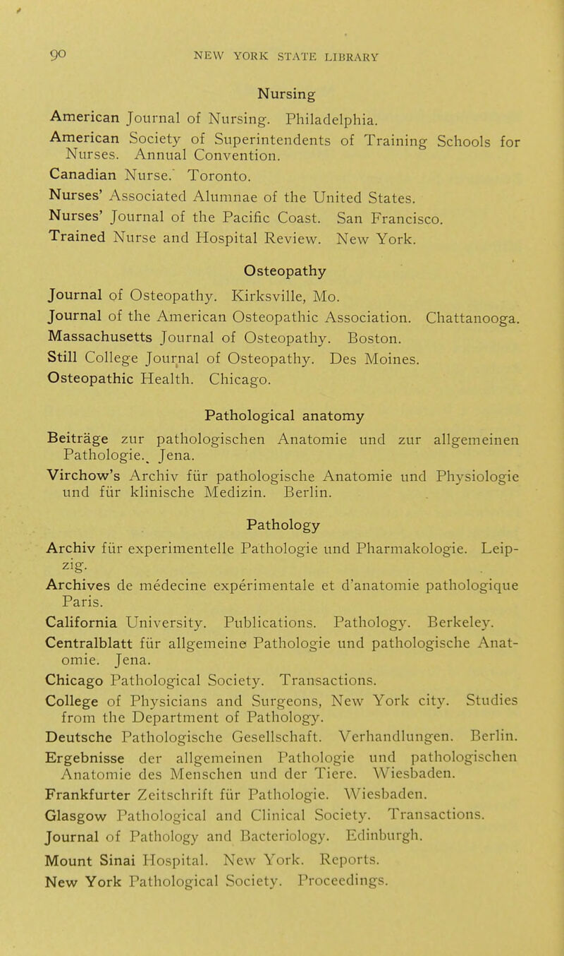 Nursing American Journal of Nursing. Philadelphia. American Society of Superintendents of Training Schools for Nurses. Annual Convention. Canadian Nurse. Toronto. Nurses' Associated Alumnae of the United States. Nurses' Journal of the Pacific Coast. San Francisco. Trained Nurse and Hospital Review. New York. Osteopathy Journal of Osteopathy. Kirksville, Mo. Journal of the American Osteopathic Association. Chattanooga. Massachusetts Journal of Osteopathy. Boston. Still College Journal of Osteopathy. Des Moines. Osteopathic Health. Chicago. Pathological anatomy Beitrage zur pathologischen Anatomic und zur allgemeinen Pathologic.^ Jena. Virchow's Archiv fur pathologische Anatomic und Physiologic und fiir klinische Medizin. Berlin. Pathology Archiv fiir experimentelle Pathologic und Pharmakologie. Leip- zig- Archives de medecine experimentale et d'anatomie pathologique Paris. California University. Publications. Pathology. Berkeley. Centralblatt fiir allgemeine Pathologic und pathologische Anat- omic. Jena. Chicago Pathological Society. Transactions. College of Physicians and Surgeons, New York city. Studies from the Department of Pathology. Deutsche Pathologische Gesellschaft. Verhandlungen. Berlin. Ergebnisse der allgemeinen Pathologic und pathologischen Anatomic des Menschen und der Tiere. Wiesbaden. Frankfurter Zeitschrift fiir Pathologic. Wiesbaden. Glasgow Pathological and Clinical Society. Transactions. Journal of Pathology and Bacteriology. Edinburgh. Mount Sinai Hospital. New York. Reports. New York Pathological Society. Proceedings.