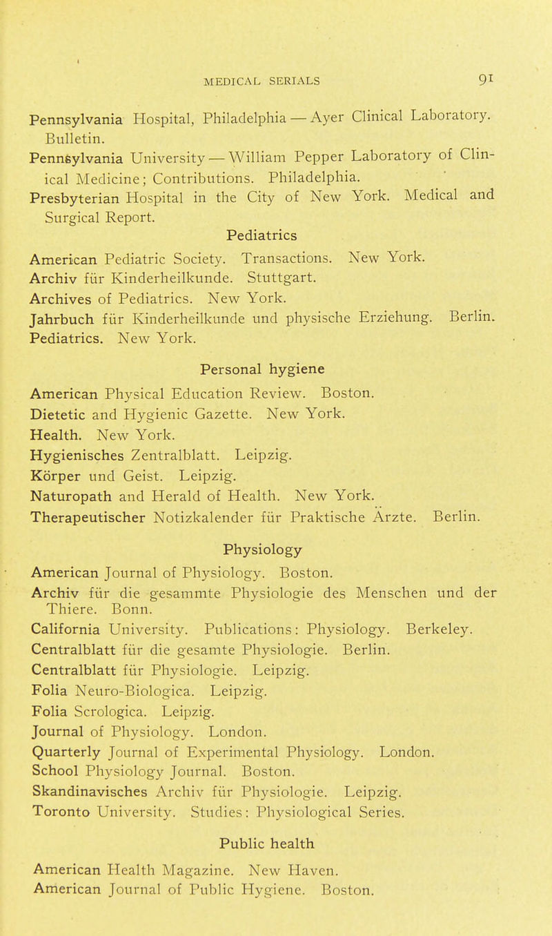 Pennsylvania Hospital, Philadelphia — Ayer Clinical Laboratory. Bulletin. Penngylvania University — William Pepper Laboratory of Clin- ical Medicine; Contributions. Philadelphia. Presbyterian Hospital in the City of New York. Medical and Surgical Report. Pediatrics American Pediatric Society. Transactions. New York. Archiv fiir Kinderheilkunde. Stuttgart. Archives of Pediatrics. New York. Jahrbuch fiir Kinderheilkunde und physische Erziehung. Berlin. Pediatrics. New York. Personal hygiene American Physical Education Review. Boston. Dietetic and Hygienic Gazette. New York. Health. New York. Hygienisches Zentralblatt. Leipzig. Kdrper und Geist. Leipzig. Naturopath and Herald of Health. New York. Therapeutischer Notizkalender fiir Praktische Arzte. Berlin. Physiology American Journal of Physiology. Boston. Archiv fiir die gesammte Physiologie des Menschen und der Thiere. Bonn. California University. Publications: Physiology. Berkeley. Centralblatt fiir die gesamte Physiologie. Berlin. Centralblatt fiir Physiologie. Leipzig. Folia Neuro-Biologica. Leipzig. Folia Scrologica. Leipzig. Journal of Physiology. London. Quarterly Journal of Experimental Physiology. London. School Physiology Journal. Boston. Skandinavisches Archiv fiir Physiologie. Leipzig. Toronto University. Studies: Physiological Series. Public health American Health Magazine. New Haven. American Journal of Public Hygiene. Boston.