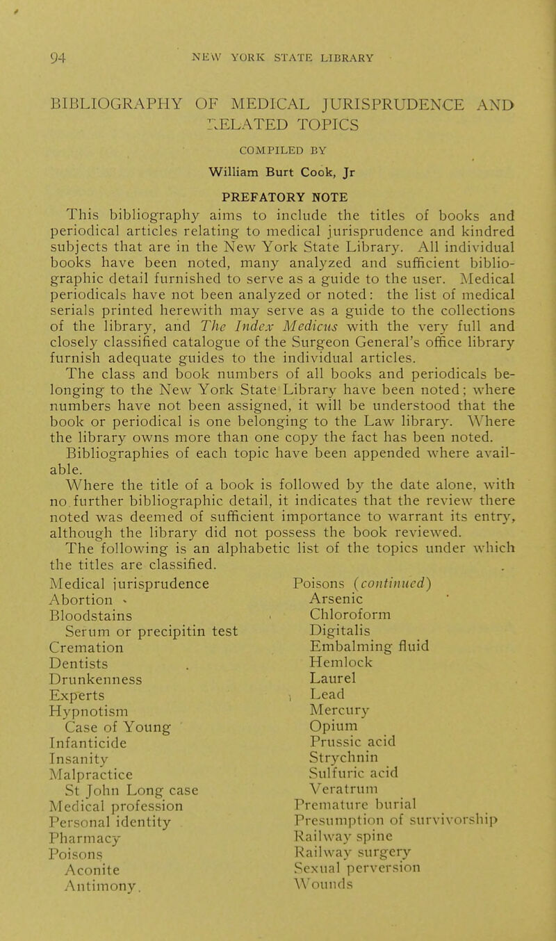 BIBLIOGRAPHY OF MEDICAL JURISPRUDENCE AND r.ELATED TOPICS This bibliography aims to include the titles of books and periodical articles relating to medical jurisprudence and kindred subjects that are in the New York State Library. All individual books have been noted, many analyzed and sufficient biblio- graphic detail furnished to serve as a guide to the user. Medical periodicals have not been analyzed or noted: the list of medical serials printed herew^ith may serve as a guide to the collections of the library, and The Index Medicus with the ver}'- full and closely classified catalogue of the Surgeon General's office library furnish adequate guides to the individual articles. The class and book numbers of all books and periodicals be- longing to the New York State Library have been noted; where numbers have not been assigned, it will be understood that the book or periodical is one belonging to the Law library. Where the library owns more than one copy the fact has been noted. Bibliographies of each topic have been appended where avail- Where the title of a book is followed by the date alone, with no.further bibliographic detail, it indicates that the review there noted was deemed of sufficient importance to warrant its entry, although the library did not possess the book reviewed. The following is an alphabetic list of the topics under which the titles are classified. Medical iurisprudence Poisons (continued) COMPILED BY William Burt Cook, Jr PREFATORY NOTE able. Abortion - Bloodstains Case of Young Infanticide Insanity Malpractice Serum or precipitin test Cremation Dentists Drunkenness Experts Hypnotism Arsenic Chloroform Digitalis Embalming fluid Hemlock Laurel Lead Mercury Opium Prussic acid Strychnin Sulfuric acid St John Long case Medical profession Personal identity Pharmacy Poisons Antimony. Aconite Vera t rum Premature burial Presumption of survivorship Railway spine Railway surgery Sexual perversion