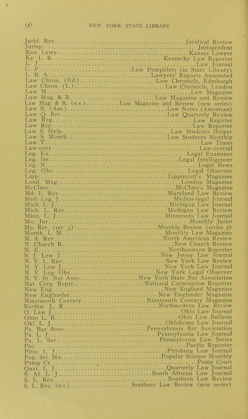 Jurid. Rev Juridical Review Jiirisp Jurisprudent Kan. Lawy 1 Kansas Lawyer Ky. L. R Kentucky Law Reporter L. J Law Journal L. P Law Pamphlets (in State Library) L. R. A Lawyers' Reports Annotated Law Chron. (Ed.) Law Chronicle, Edinburgh Law Chron. (L.) Law Chronicle, London Law M Law Magazine Law Mag. & R Law Magazine and Review Law Mag. & R. (n.s.) Law .Magazine and Review (new series) Law N. (Am.) Law Notes (.American) Law Q. Rev Law Quarterly Review Law Reg Law Register Law Rep Law Reporter Law S. Help Law Students Helper Law S. Month Law Students Monthly Law T Law Times Law-cent Law-central Le.e. Ex Legal Examiner Leg. Int Legal Intelligencer Leg. N Legal News Leg. Obs Legal Observer Lipp Lippincott's Magazine Lond. Mag London Magazine McClurc McClure's IMagazine Md. L. Rev Maryland Law Review Med. Leg. J Medico-legal Journal Mich. L. J Michigan Law Journal Mich. L. Rev Michigan Law Review Minn. L. J Minnesota Law Journal Mo. Jur Monthly Jurist Mo. Rev. (ser. 5) Monthly Review (series 3) Month. L. M Monthly Law Magazine N. A. Rev ; North American Review N. Church R New Church Review N. E Northeastern Reporter N. J. Law J New Jersey Law Journal N. Y. L. Rev New York Law Review N. Y. Law J New York Law Journal N. Y. Leg. Obs New York Legal Observer N. Y. St. Bar Asso New York State Bar .\ssociation Nat. Corp. Reptr National Corporation Reporter New Eng... New England Magazine New Englander New Englander Magazine Nineteenth Century Nineteenth Century Magazine Northw. L. R '. Northwestern Law Review O. Law J Ohio Law Journal Ohio L. B Ohio Law Bulletin Okl. L. J Oklahoma Law Journal Pa. Bar Asso Pennsylvania Bar Association Pa. L. J Pennsylvania Law Journal Pa. L. Ser Pennsylvania Law Series Pac Pacific Reporter Pitts. L. J Pittsburg Law Journal Pop. Sci. Mo Popular Science ]\Ionthly Pump Ct Pump Court Quar. L. J Quarterly Law Journal S'. Af. L. J South African Law Journal S. L. Rev Southern Law Review S. L. Rev. (n.s.) Southern Law Review (new series)