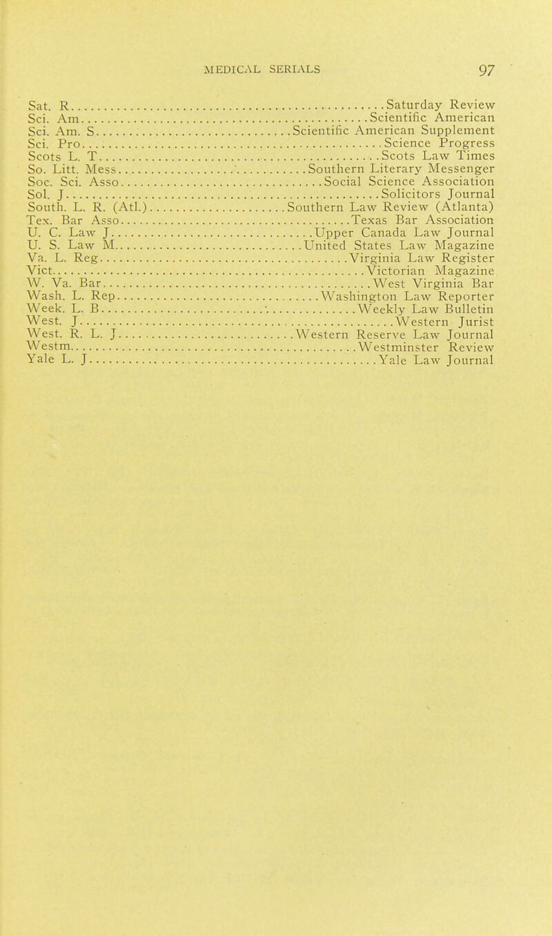 Sat. R Saturday Review Sci. Am Scientific American Sci. Am. S Scientific American Supplement Sci. Pro Science Progress Scots L. T Scots Law Times So. Litt. Mess ' Southern Literary Messenger Soc. Sci. Asso Social Science Association Sol. J Solicitors Journal South. L. R. (Atl.) Southern Law Review (Atlanta) Tex. Bar Asso Texas Bar Association U. C. Law J Upper Canada Law Journal U. S. Law M United States Law Magazine Va. L. Reg Virginia Law Register Vict Victorian Magazine W. Va. Bar West Virginia Bar Wash. L. Rep Washington Law Reporter Week. L. B -. Weekly Law Bulletin West. J Western Jurist West. R. L. J Western Reserve Law Journal Westm Westminster Review Yale L. J Yale Law Journal