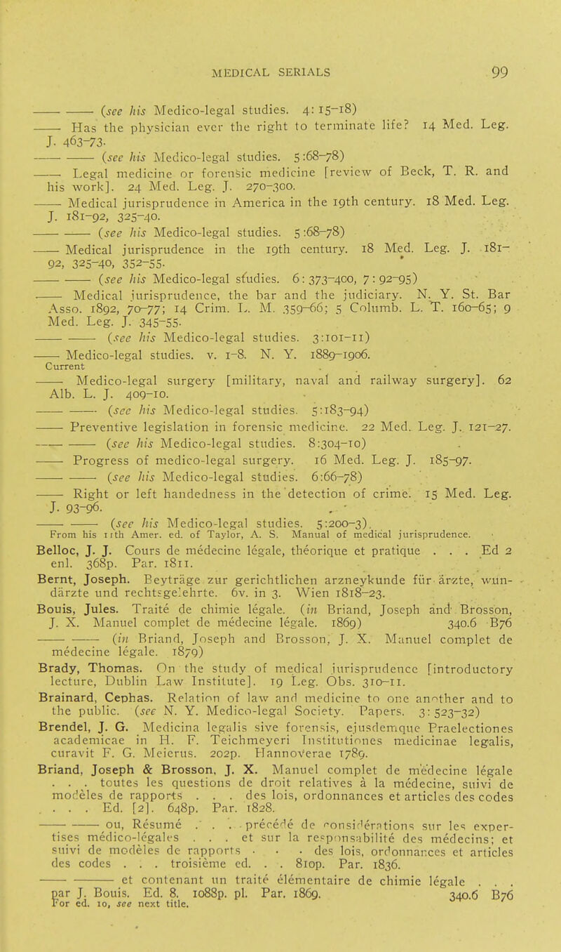 (see Ids Medico-legal studies. 4: 15-18) Has the physician ever the right to terminate life? 14 Med. Leg. J. 463-73- (see his Medico-legal studies. 5 -.68-78) Legal medicine or forensic medicine [review of Beck, T. R. and his work]. 24 Med. Leg. J. 270-300. Medical jurisprudence in America in the 19th century. 18 Med. Leg. J. 181-92, 325-40. (see his Medico-legal studies. S :68-78) Medical jurisprudence in the 19th century. 18 Med. Leg. J. 181- 92, 325-40, 352-55- (see Ids Medico-legal sfudies. 6:373-400, 7:92-95) ■ Medical jurisprudence, the bar and the judiciary. N. Y. St. Bar Asso. 1892, 70-77; 14 Crim. L. M. 359-66: 5 Columb. L. T. 160-65; 9 Med. Leg. J. 345-55- (see his Medico-legal studies. 3:101-11) Medico-legal studies, v. 1-8. N. Y. 1889-1906. Current Medico-legal surgery [military, naval and railway surgery]. 62 Alb. L. J. 409-10. (sec his Medico-legal studies. 5:183-94) Preventive legislation in forensic medicine. 22 Med. Leg. J. 121—27. (sec his Medico-legal studies. 8:304-10) Progress of medico-legal surgery. 16 Med. Leg. J. 185-97. (see Ins Medico-legal studies. 6:66-78) Right or left handedness in the detection of crimed 15 Med. Leg. J. 93-96. (see his Medico-legal studies. 5:200-3), From his iith Amer. ed. of Taylor, A. S. Manual of medical jurisprudence. Belloc, J. J. Cours de medecine legale, theorique et pratique . . . Ed 2 enl. 368p. Par. 1811. Bernt, Joseph. Eeytrage zur gerichtlichen arzneykunde fiir ar'/te, wun- diirzte und rechtsge]ehrte. 6v. in 3. Wien 1818-23. Bouis, Jules. Traite de chimie legale, (in Briand, Joseph and Brosson, J. X. Manuel complet de medecine legale. 1869) 340.6 B76 —— (ill Briand, Joseph and Brosson, J. X. Manuel complet de medecine legale. 1879) Brady, Thomas. On the study of medical jurisprudence [introductory lecture, Dublin Law Institute]. 19 I.eg. Obs. 310-11. Brainard, Cephas. Relation of law and medicine tn one an'^ther and to the public, (see N. Y. Medico-legal Society. Papers. 3:523-32) Brendel, J. G. Medicina legalis sive forensis, ejusdemque Praelectiones academicae in H. F. Teichmeyeri Institutinnes medicinae legalis, curavit F. G. Meicrus. 202p. Mannoverae T789. Briand, Joseph & Brosson, J. X. Manuel complet de medecine legale . . . toutes les questions de droit relatives a la medecine, suivi de modeles de rapports . . . des lois, ordonnances et articles des codes .... Ed. [2]. 648P. Par. 1828. ou. Resume . . . prece'-'e de ''onsir'erntions sur Ic; exper- tises medico-legales . . . et sur la re=ponsabiiite des medecins; et suivi de modeles de rapports • . . des lois, ordonnances et articles des codes . . . troisieme cd. . . 8iop. Par. 1836. et contenant un traite elementaire de chimie legale . . . par J. Bouis. Ed. 8. io88p. pi. Par. 1869. 340.6 B76 For ed. 10, see next title.
