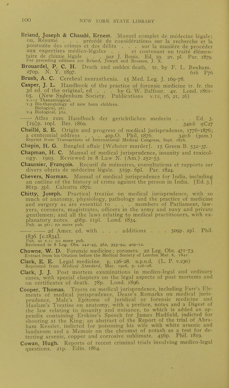 J.O0 Briand, Joseph & Chaude, Ernest. Manuel complet de mcdecine legale; oil, Resume . . . precede de considerations sur la recherche et la poursuite des crimes et des delits . . . sur la maniere de proceder aux expertises medico-legales . . . ct contcnant un traite elemen- taire de chimie legale . . . par J. Bouis. Ed. lo. 2v. pi. Par. 1879. I'or preceding editions see Biiand, Joseph and Brosson, J. X. Brouardel, P. C. H. Death and sudden death, tr. by R L. Benham. 270P. N. Y. 1897. 616 P76 Brush, A. C. Cerebral neurasthenia. 15 Med. Leg. J. 169-78. Casper, J. L. Handbook of the practice of forensic medicine tr. fr. the 3d ed. of the original, ed . . . by G. W. Balfour. 4v. Lond. 1861- 05. (New Sydenham Society. Publications v.t:?, 16, 2T, 26) V.I—2 Thanatological. V.3 I5io-thanatology of new born children. Biological, pti. V.4 Biological, pt2. ■ ■ Atlas zuni Handbuch der gerichtlichcn medecin . . . Ed. 3. [19]p. lopl. Ber. i860. 340.6 qC27 Chaille, S. E. Origin and progress of medical jurisprudence, 1776-1876; a centennial address . . . 40p.O. Phil. 1876. 340.6 (pani.) Reprint from Transactions of International Medical Congress, Sept. 1876. Chapin, H. G. Bungled afifair [Webster murder]. 15 Green B. 532-37. Chapman, H. C. Manual of medical jurisprudence, insanity and toxicol- ogy. 1903. Reviewed in 8 Law N. (Am.) 252-53. Chaussier, Frangois. Recueil de memoires, consultations et rapports sur divers objets de medecine legale. 5i9p. 6pl. Par. 1824. Chevers, Norman. Manual of medical jurisprudence for India, including an outline of the history of crime against the person in India. [Ed. 3.] 86ip. 3pl. .Calcutta 1870. Chitty, Joseph. Practical treatise on medical jurisprudence, with so much of anatom}^ physiology, pathology and the practice of medicine and surgery as are essential to . . . members of Parliament, law- yers, coroners, magistrates, officers in the army and navy and private gentlemen; and all the laws relating to medical practitioners, with ex- planatory notes. 466p. iipl. Lond. 1834. I'ub. as pti ; no more pub. 2d Amer. ed. with . . . additions . . . 509p. 2pl. Phil. 1836 [0.1834]. I'ub. as v.i; no more pub. Reviewed in 8 Leg. Obs. 242-45, 362, 393-94, 409-12. Chowne, W. D. Forensic medicine; coroners. 22 Leg. Obs. 471-73. Extract irom his Ordtion before the Medical Society of London Mar. 8, 1841- Clark, E. E. Legal medicine, p. 126-28. n.p.n.d. (L. P. v.230) Reprinted from Medical Standard, Mar. 1906, p. 126-28. Clark, J. J. Post mortem examinations in medico-legal and ordinary cases, with special chapters on the legal aspects of post mortems and on certificates of death. 78p. Lond. 1896. Cooper, Thomas. Tracts on medical jurisprudence, including Farr's Ele- ments of medical jurisprudence, Dease's Remarks on medical juris- prudence, Male's Epitome of juridical or forensic medicine and Haslam's Treatise on anatomy, with a preface, notes and a Digest of the law relating to insanity and nuisance, to which is added an ap- pendix containing Erskine's Speech for James Hadfield, indicted for shooting at the King: an abstract of the Report of the trial of Abra- ham Kessler. indicted for poisoning his wife with white arsenic and laudanum and a Memoir on the chromat of potash as a test for de- tecting arsenic, copper and corrosive sublimate. 456p. Phil. 1819. Cowan, Hugh. Reports of recent criminal trials involving medico-legal questions. 2ip. Edin. 1864.