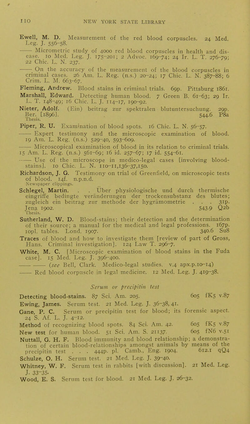Ewell, M. D. Measurement of the red blood corpuscles. 24 Med Leg. J. 556-58. Micrometric study of 4000 red blood corpuscles in health and dis- ease. 10 Med. Leg. J. 175-201; 2 Advoc. 169-74; 24 Ir. L. T. 276-79; 22 Chic. L. N. 237. On the accuracy of the measurement of the blood corpuscles in criminal cases. 26 Am. L. Reg. (n.s.) 20-24; i? Chic. L. N. 387-88; 6 Crim. L. M. 663-67. Fleming, Andrew. Blood stains in criminal trials. 69p. Pittsburg 1861. Marshall, Edward. Detecting human blood. 7 Green B. 61-63; 29 Ir. r.. T. 148-49; 16 Chic. L. J. 114-17, 190-92. Nieter, Adolf. (Ein) beitrag zur spektralen blutuntcrsuchung. 29p. Ber. [1896]. 544.6 P8a Thesis. Piper, R. U. E.xamination of blood spots. 16 Chic. L. N. 56-57. Expert testimony and the microscopic examination of blood. 19 Am. L. Reg. (n.s.) 529-40, 593-609. ■ Microscopical examination of blood in its relation to criminal trials. 15 Am. L. Reg. (n.s.) 561-69; 16 id. 257-67; 17 id. 554-61. Use of the microscope in medico-legal cases [involving blood- stains]. 10 Chic. L. N. 110^11,136-37,150. Richardson, J. G. Testimony on trial of Greenfield, on microscopic tests of blood. I4f. n.p.n.d. Newspaper clippings. Schlegel, Martin. . . Uber physiologische und durch thermische eingriffe bedingte veranderungen der trockensubstanz des blutes; zugleich ein beitrag zur methode der hygramometrie . . . 3ip. Jen?i 1902. 543-9 Q2b Thesis. Sutherland, W. D. Blood-stains; their detection and the determination of their source; a manual for the medical and legal professions. i67p. lopl. tables. Lond. 1907. 340-6 Su8 Traces of blood and how to investigate them [review of part of Gross, Hans. Criminal investigation]. 124 Law T. 296-7. White, M. C. [Microscopic examination of blood stains in the Fuda case]. 15 Med. Leg. J. 396-400. (see Bell, Clark. Medico-legal studies, v.4 apx.p.10^14) Red blood corpuscle in legal medicine. 12 Med. Leg. J. 419-38- Serum or precipitin test Detecting blood-stains. 87 Sci. Am. 205. 60S v.87 Ewing, James. Serum test. 21 Med. Leg. J. 36-38,41. Gane, P. C. Serum or precipitin test for blood; its forensic aspect. 24 S. Af. L. J. 4-12. Method of recognizing blood spots. 84 Sci. Am. 42. 605 fKs v.87 New test for human blood. 51 Sci. Am. S. 21137. 605 fN6 v.51 Nuttall, G. H. F. Blood immunity and blood relationship; a demonstra- tion of certain blood-relationships amongst animals by means of the precipitin test . . . 444P- P'- Camb., Eng. 1904. 612.1 qQ4 Schulze, O. H. Serum test. 21 Med. Leg. J. 3S^40. Whitney, W. F. Serum test in rabbits [with discussion]. 21 Med. Leg. J. 33-35- Wood, E. S. Serum test for blood. 21 Med. Leg. J. 26-32.