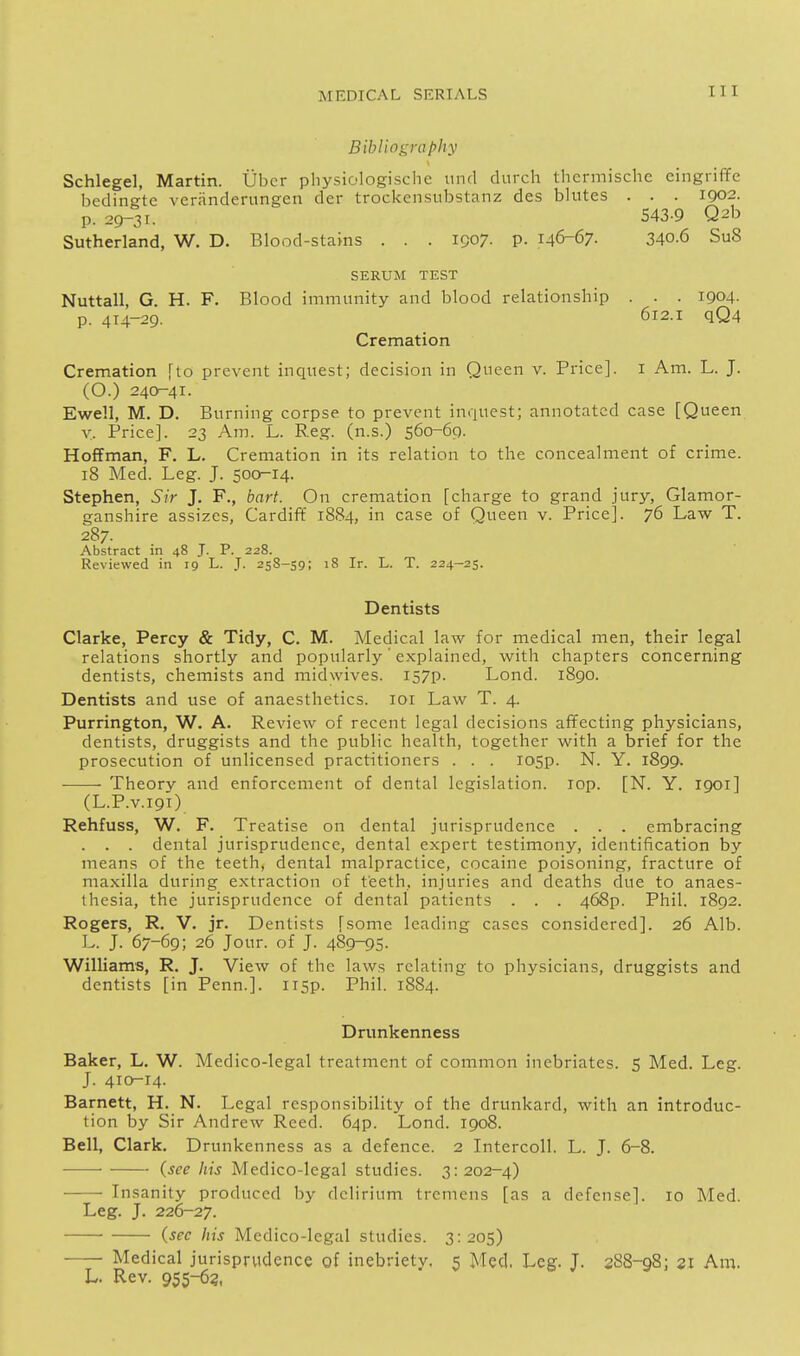 Bibliography Schlegel, Martin. Ubcr pliysiologisclie unci durch thcrmischc eingiiffe bedingte veranderungen der trockcnsubstanz des blutes . . . 1902. p. 29-31. 543-9 Q2b Sutherland, W. D. Blood-stams . . . 1907. p. 146-67. 340.6 Su8 SERUM TEST Nuttall, G. H. F. Blood immunity and blood relationship . . . 1904- p. 414-29. 612.1 qQ4 Cremation Cremation \{o prevent inquest; decision in Queen v. Price], i Am. L. J. (O.) 240-41. Ewell, M. D. Burning corpse to prevent inquest; annotated case [Queen y. Price]. 23 Am. L. Reg. (n.s.) 560-69. Hoffman, F. L. Cremation in its relation to the concealment of crime. 18 Med. Leg. J. 500^14. Stephen, Sir J. F., bart. On cremation [charge to grand jury, Glamor- ganshire assizes, Cardiff 1884, in case of Queen v. Price]. 76 Law T. 287. Abstract in 48 J. P. 228. Reviewed in 19 L. J. 258-59; 18 Ir. L. T. 224-25. Dentists Clarke, Percy & Tidy, C. M. Medical law for medical men, their legal relations shortly and popularly' explained, with chapters concerning dentists, chemists and midwives. I57p. Lond. 1890. Dentists and use of anaesthetics. loi Law T. 4. Purrington, W. A. Review of recent legal decisions affecting physicians, dentists, druggists and the public health, together with a brief for the prosecution of unlicensed practitioners . . . losp. N. Y. 1899^ Theory and enforcement of dental legislation. lop. [N. Y. 1901] (L.P.V.191) Rehfuss, W. F. Treatise on dental jurisprudence . . . embracing . . . dental jurisprudence, dental expert testimony, identification by means of the teeth, dental malpractice, cocaine poisoning, fracture of maxilla during extraction of teeth, injuries and deaths due to anaes- thesia, the jurisprudence of dental patients . . . 468p. Phil. 1892. Rogers, R. V. jr. Dentists [some leading cases considered]. 26 Alb. L. J. 67-69; 26 Jour, of J. 489-95- Williams, R. J. View of the laws relating to physicians, druggists and dentists [in Penn.]. ii5p. Phil. 1884. Drunkenness Baker, L. W. Medico-legal treatment of common inebriates. 5 Med. Leg. J. 410-14. Barnett, H. N. Legal responsibility of the drunkard, with an introduc- tion by Sir Andrew Reed. 64P. Lond. 1908. Bell, Clark. Drunkenness as a defence. 2 Intercoll. L. J. 6-8. • • (see his Medico-legal studies. 3:202-4) Insanity produced by delirium tremens [as a defense]. 10 Med. Leg. J. 226-27. (sec his Medico-legal studies. 3:205) Medical jurisprudence of inebriety. 5 Med. Leg. T. 388-98; 21 Am. L. Rev. 955-63.