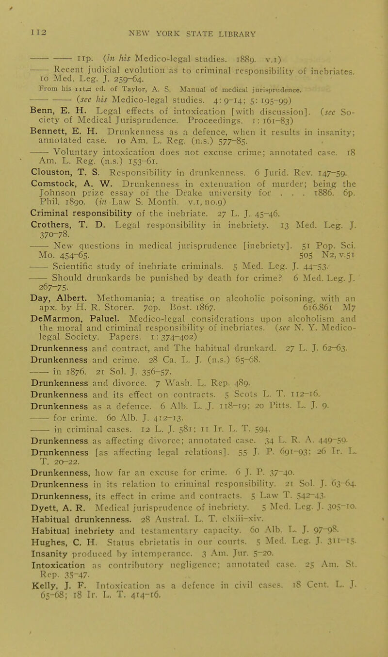 ■ up. (in his Medico-legal studies. 1889. v.i) Recent judicial evolution as to criminal responsibility of inebriates. 10 Med. Leg. J. 259-64. From his iitja cd. of Taylor, A. S. Manual of medical jurisprudence. (see his Medico-legal studies. 4:9-14; 5: 195-99) Benn, E. H. Legal effects of intoxication [with discussion], (see So- ciety of Medical Jurisprudence. Proceedings, i: 161-83) Bennett, E. H. Drunkenness as a defence, when it results in insanity; annotated case. 10 Am. L. Reg. (n.s.) 577-85. Voluntary intoxication does not excuse crime; annotated case. 18 Am. L. Reg. (n.s.) 153-61. Clouston, T. S. Responsibility in drunkenness. 6 Jurid. Rev. 147-59. Comstock, A. W. Drunkenness in extenuation of murder; being the Johnson prize essay of the Drake university for . . . 1886. 6p. Phil. 1890. (/;/ Law S. Month, v.i, no.9) Criminal responsibility of the inebriate. 27 L. J. 45-46. Crothers, T. D. Legal responsibility in inebriety. 13 Med. Leg. J. 370-78. New questions in medical jurisprudence [inebriet}']. 51 Pop. Sci. Mo. 454-65. S05 N2, V.5T Scientific study of inebriate criminals. 5 Med. Leg. J. 44-53. Should drunkards be punished by death for crime? 6 Med. Leg. J. 267-75. Day, Albert. Methomania; a treatise on alcoholic poisoning, with an apx. by H. R. Storer. 7op. Bost. 1867. 616.861 M7 DeMarmon, Paluel. Medico-legal considerations upon alcoholism and the moral and criminal responsibility of inebriates, (sec N. Y. Medico- legal Society. Papers. 1:374-402) Drunkenness and contract, and The habitual drunkard. 27 L. J. 62-63. Drunkenness and crime. 28 Ca. L. J. (n.s.) 65-68. ■ in 1S76. 21 Sol. J. 356-57. Drunkenness and divorce. 7 Wash. L. Rep. 4S9. Drunkenness and its effect on contracts. 5 Scots L. T. 112-16. Drunkenness as a defence. 6 Alb. L. .J. 118-19; 20 Pitts. T>. J. o. for crime. 60 Alb. J. 412-13. in criminal cases. 12 L. J. 581: 11 Ir. L. T. 594. Drunkenness as affecting divorce; annotated case. 34 L. R. A. 449-59. Drunkenness [as affecting legal relations]. 55 J. P. 691-93; 26 Ir. L. T. 20-22. Drunkenness, how far an excuse for crime. 6 J. P. 37^40. Drunkenness in its relation to criminal responsibility. 21 Sol. J. 63-64. Drunkenness, its effect in crime and contracts. 5 Law T. 542-43. Dyett, A. R. Medical jurisprudence of incbrictj^ 5 ^Icd. Leg. J. 305-10. Habitual drunkenness. 28 .A.ustral. L. T. cixiii-xiv. Habitual inebriety and testamentary capacity. 60 Alb. L. J. 97-9^. Hughes, C. H. Status ebrietatis in our courts. 5 Med. Leg. J. 3ti-i5. Insanity produced by intemperance. 3 Am. Jur. 5-20. Intoxication as contributory negligence; annotated case. 25 Am. St. Rep. 35-47. Kelly, J. F. Intoxication as a defence in civil cases. 18 Cent. L. J. 65-68; tS Ir. L. T. 414-16.