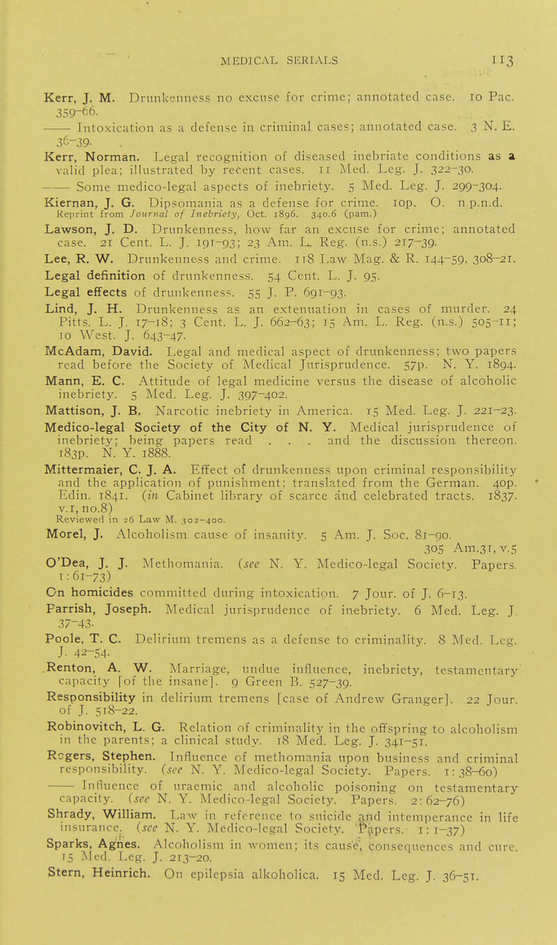 Kerr, J. M. Drunkenness no excuse for crime; annotated case. 10 Pac. 359-66. Into.xication as a defense in criminal cases; annotated case. 3 N. E. .36-39- Kerr, Norman. Legal recognition of diseased inebriate conditions as a valid plea; illustrated by recent cases. 11 ]\Ied. Leg. J. 3^2-30. ■ Some medico-legal aspects of inebriety. 5 Med. Leg. J. 299-304. Kiernan, J. G. Dipsomania as a defense for crime. lOp. O. n p.n.d. Reprint from Journal of Inebriety, Oct. 1896. 340.6 (pam.) Lawson, J. D. Drunkenness, how far an excuse for crime; annotated case. 21 Cent. L. J. 191-93; 23 Am. L. Reg. (n.s.) 217-39. Lee, R. W. Drunkenness and crime. irS Law Mag. & R. 144-59. 308-21. Legal defTinition of drunkenness. 54 Cent. L. J. 95. Legal effects of drunkenness. 55 J. P. 691-93. Lind, J. H. Drunkenness as an extenuation in cases of murder. 24 Pitts. L. J. 17-18; 3 Cent. L. J. 662-63; 15 Am. L. Reg. (n.s.) 505^11; 10 A'Vest. J. 643-47. McAdam, David. Legal and medical aspect of drunkenness; two papers read before the Society of Medical Jurisprudence. 57p. N. Y. 1894. Mann, E. C. Attitude of legal medicine versus the disease of alcoholic inebriety. 5 Med. Leg. J. 397-402. Mattison, J. B. Narcotic inebriety in America. 15 Med. Leg. J. 221-23. Medico-legal Society of the City of N. Y. Medical jurisprudence of inebriety; being papers read . . . and the discussion thereon. iS3p. N. Y. 1888. Mittermaier, C. J. A. Efifect of drunkenness upon criminal responsibility and the application of punishment; translated from the German. 40p. Edin. 1841. (in Cabinet library of scarce and celebrated tracts. 1837. V.I, no.8) Reviewed in 26 Law M. 302-400. Morel, J. Alcoholism cause of insanity. 5 Am. J. Soc. 8i-go. 30s Am.31, V.5 O'Dea, J. J. Methomania. (sec N. Y. Medico-legal Society. Papers. I:61-73) On homicides committed during intoxication. 7 Jour, of J. 6-13. Parrish, Joseph. Medical jurisprudence of inebriety. 6 Med. Leg. J. 37-43- Poole, T. C. Delirium tremens as a defense to criminality. 8 Med. Leg. J- 42-54- .Kenton, A. W. Marriage, undue influence, inebriety, testamentarj^ capacity (of the insane]. 9 Green B. 527-39. Responsibility in delirium tremens [case of Andrew Granger]. 22 Jour, of J. 518-22. Robinovitch, L. G. Relation of criminality in the offspring to alcoholism in tlie parents; a clinical study. 18 Med. Leg. J. 341-51. Rogers, Stephen. Influence of methomania upon business and criminal responsibility, (see N. Y. Medico-legal Society. Papers. 1:38-60) Influence of uraemic and alcoholic poisoning on testamentary capacity, (see N. Y. Medico-legal Society. Papers. 2:62-76) Shrady, William. Law in reference to suicide and intemperance in life insurance, (see N. Y. Medico-legal Society. Tjjpers. 1:1-37) Sparks, Agnes. Alcoholism in women; its cause, consequences and cure. 15 Med. Leg. J. 213-20. Stern, Heinrich. On epilepsia alkoholica. 15 Mod. Leg. J. 36-51.