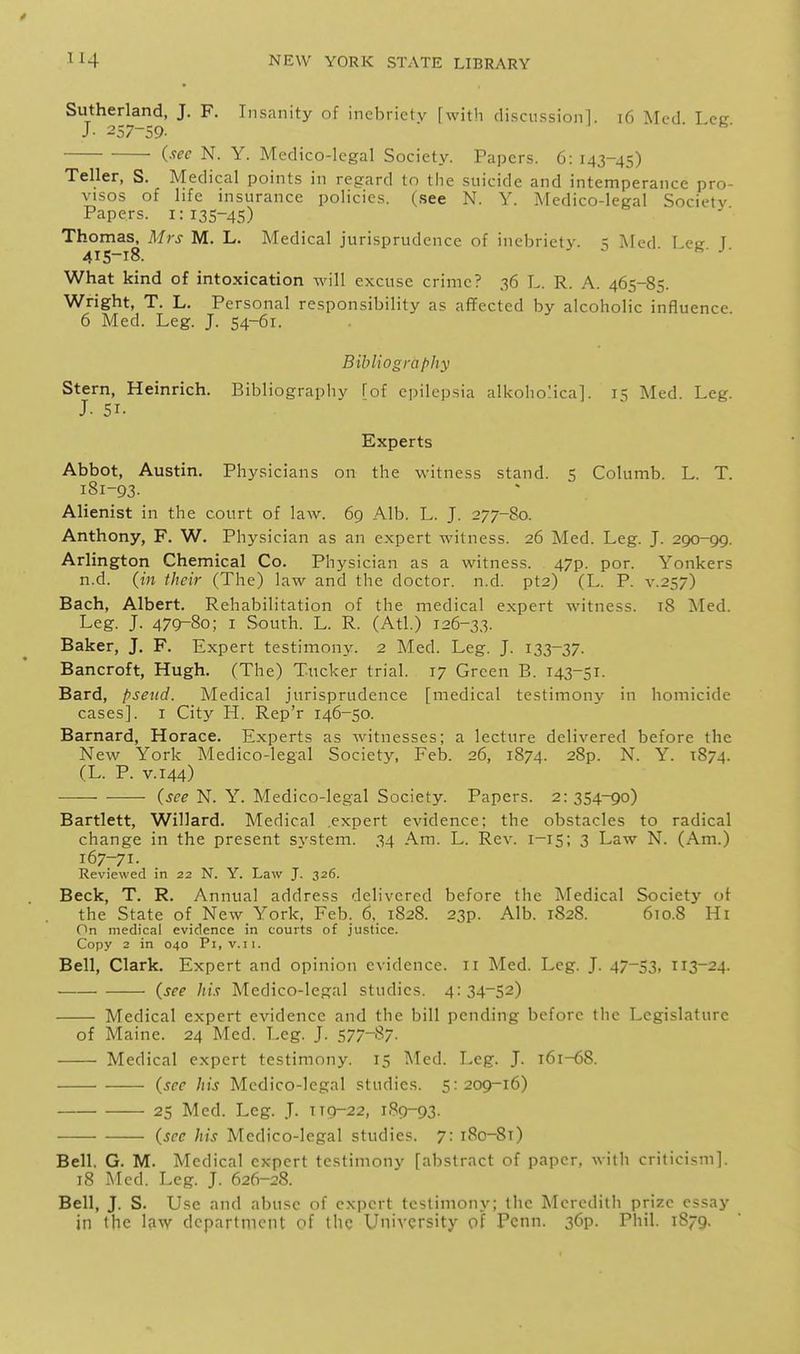 Sutherland, J. F. Insanity of inebriety [with discussion!. i6 Med Leer J- 257-59. ■ J . b. i-'^ec N. Y. Medico-legal Society. Papers. 6: 143-45) Teller, S. Medical points in regard to tiie suicide and intemperance pro- visos of life insurance policies, (see N. Y. Medico-legal Society Papers. 1:135-45) Thomas, Mrs M. L. Medical jurisprudence of inebriety, t Med I ei? T 415-18. What kind of intoxication will excuse crime? 36 L. R. A. 465-85. Wright, T. L. Personal responsibility as affected by alcoholic influence. 6 Med. Leg. J. 54-61. Bibliography Stern, Heinrich. Bibliography fof epilepsia alkoholica]. 15 Med. Leg. J. 51- Experts Abbot, Austin. Physicians on the witness stand. 5 Columb. L. T. 181-93. Alienist in the court of law. 69 Alb. L. J. 277-80. Anthony, F. W. Physician as an expert witness. 26 Med. Leg. J. 290-99. Arlington Chemical Co. Physician as a witness. 47p. por. Yonkers n.d. (in their (The) law and the doctor, n.d. pt2) (L. P. v.257) Bach, Albert. Rehabilitation of the medical expert witness. t8 Med. Leg. J. 479-80; I South. L. R. (Atl.) 126-33. Baker, J. F. Expert testimony. 2 Med. Leg. J. 12>3~Z7- Bancroft, Hugh. (The) Tucker trial. 17 Green B. 143-51. Bard, pseud. Medical jurisprudence [medical testimony in homicide cases]. I City H. Rep'r 146-50. Barnard, Horace. Experts as witnesses; a lecture delivered before the New York Medico-legal Society', Feb. 26, 1874. 28p. N. Y. 1874. (L. P. V.144) {see N. Y. Medico-legal Society. Papers. 2:354-90) Bartlett, Willard. Medical .expert evidence; the obstacles to radical change in the present system. 34 Am. L. Rev. 1-15; 3 Law N. (Am.) 167-71. Reviewed in 22 N. Y. Law J. 326. Beck, T. R. Annual address delivered before the Medical Society of the State of New York. Feb. 6, 1828. 23p. Alb. 1828. 610.8 Hi On medical evidence in courts of justice. Copy 2 in 040 Pi, v.11. Bell, Clark. Expert and opinion evidence, ir Med. Leg. J. 47-53, 113-24. (see his Medico-legal studies. 4: 34-52) Medical expert evidence and the bill pending before the Legislature of Maine. 24 Med. Leg. J. S77-''^7- Medical expert testimony. 15 Med. Leg. J. 161-68. {see his Medico-legal studies. 5:209-16) 25 Med. Leg. J. 119-22, 189-93. {see his Medico-legal studies. 7: i8o-8t) Bell, G. M. Medical expert testimony [abstract of paper, witli criticism]. 78 Med. Leg. J. 626-28. Bell, J. S. Use and abuse of expert testimony; the Meredith prize essay in the l?iw department of the University of Penn. 36p. Phil. 1879.