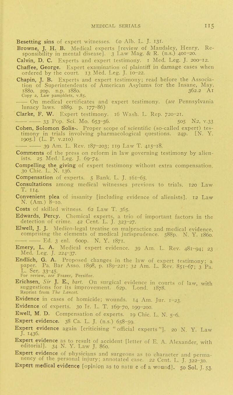 Besetting sins of expert witnesses. Co Alb. L. J. 131- Browne, J. H. B. jMedical experts [review of Maudsley, Henry. Re- sponsibility in mental disease]. 3 Law Mag. & R. (n.s.) 401-20. Calvin, D. C. Experts and expert testimony, i Med. Leg. J. 200-12. Chaffee, George. Expert examination of plaintif¥ in damage cases when ordered by the court. 13 Med. Leg. J. 10-22. Chapin, J. B. Experts and expert testimony; read before the Associa- tion of Superintendents of American Asylums for the Insane, May, 1880. 2op. n.p. 1880. 362.2 Ai Copy 2, Law pamphlets, v.85. On medical certificates and expert testimony, {see Pennsylvania lunacy laws. 1889. p. 177-86) Clarke, F. W. Expert testimony. 16 Wash. L. Rep. 720-21. 33 Top. Sci. Mo. 653-56. 505 N2, V.33 Cohen, Solomon Solis-. Proper scope of scientific (so-called expert) tes- timony in trials involving pharmacological questions. 24p. [N. Y. 1905.] (L. P. V.210) — 39 Am. L. Rev. 187-203; 119 Law T. 415-18. Comments of the press on reform in law governing testimony by alien- ists. 25 Med. Leg. J. 69-74. Compelling the giving of expert testimony without extra compensation. 30 Chic. L. N. 136. Compensation of experts. 5 Bank. L. J. 161-65. Consultations among medical witnesses i^rcvions to trials. 120 Law T. 114. Convenient plea of insanity [including evidence of alienists]. 12 Law N. (Am.) 8-10. Costs of skilled witness. 62 Law T. 365. Edwards, Percy. Chemical experts, a trio of important factors in the detection of crime. 42 Cent. L. J. 323-27. Elwell, J. J. Medico-legal treatise on malpractice and medical evidence. comprising the elements of medical jurisprudence. 588p. N. Y. i860. Ed. 3 enl. 6oop. N. Y. 1871. Emery, L. A. I^Iedical expert evidence. 39 Am. L. Rev. 481-94; 23 Med. Leg. J. 224-37. Endlich, G. A. Proposed changes in the law of expert testimony; a paper. Pa. Bar Asso. 1898, p. 189-221: 32 Am. L. Rev. 851-67; 3 Pa L. Ser. 33-45. l-or review, see Frazer, Persifof. Erichsen, Sir J. E., bart. On surgical evidence in courts of law, with suggestions for its improvement. 62p. Lond. 1878. Reprint from The Lancet. Evidence in cases of homicide; wounds. 14 Am. Jur. 1-23. Evidence of experts. 30 Ir. L. T. 169-70, 199-200. Ewell, M. D. Compensation of experts. 19 Chic, L. N. 5-6. Expert evidence. 38 Ca. L. J. (n.s.) 658-59. Expert evidence again [criticising official experts]. 20 N Y Law J. 1436. Expert evidence as to result of accident [letter of E. A Alexander with editorial]. 34 N. Y. Law J. 860. Expert evidence of physicians and surgeons as to character and perma- nency of the personal injury; annotated case. 22 Cent. L. J. 322-30.