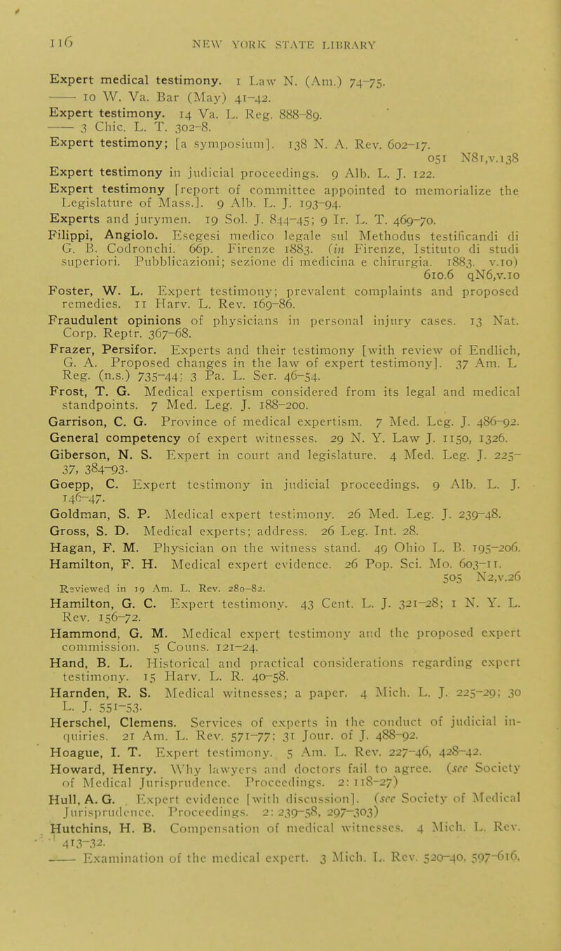 Expert medical testimony, i Law N. (Am.) 74-75. 10 W. Va. Bar (May) 41-42. Expert testimony. 14 Va. L. Reg. 888-89. 3 Chic. L. T. 302-S. Expert testimony; [a sympopiuni]. 138 N. A. Rev. 602-17. 051 N8i,v.i38 Expert testimony in judicial proceedings. 9 Alb. L. J. 122. Expert testimony freport of committee appointed to memorialize the Legi.slature of Mass.]. g Alb. L. J. 193-94. Experts and jurymen. 19 Sol. J. 844-45; 9 Ir. L. T. 469-70. Filippi, Angiolo. Esegesi medico legale snl Methodus testificandi di G. B. Codronchi. 66p. I'iren:i:e 1883. Firenze, Istitiito di studi superiori. Pubblicazioni; sezione di medicina e chirurgia. 1883. v.io) 610.6 qN6,v.io Foster, W. L. Expert testimony; prevalent complaints and proposed remedies. 11 Harv. L. Rev. 169-86. Fraudulent opinions of physicians in personal injury cases. 13 Nat. Corp. Reptr. 367-68. Frazer, Persifor. Experts and their testimony [with review of Endlich, G. A. Proposed changes in the law of expert testimony]. 37 Am. L Reg. (n.s.) 735-44; .3 Pa. L. Ser. 46-54- Frost, T. G. Medical expertism considered from its legal and medical standpoints. 7 Med. Leg. J. 18S-200. Garrison, C. G. Province of medical expertism. 7 Med. Leg. J. 486-92. General competency of expert witnesses. 29 N. Y. Law J. 1150, 1326. Giberson, N. S. Expert in court and legislature. 4 Med. Leg. J. 225- 37, 384-93- Goepp, C. Expert testimony in judicial proceedings. 9 Alb. L. J. 146-47. Goldman, S. P. Medical expert testimony. 26 Med. Leg. J. 239-48. Gross, S. D. Medical experts; address. 26 Leg. Int. 28. Hagan, F. M. Physician on the witness stand. 49 Ohio L. B. 195-206. Hamilton, F. H. Medical expert evidence. 26 Pop. Sci. Mo. 603-11. 505 N2,V.26 Reviewed in 19 Am. L. Rev. 280-82. Hamilton, G. C. Expert testimony. 43 Cent. L. J. 321-28; i N. Y. L. Rev. 156-72. Hammond, G. M. Medical expert testimony and the proposed expert commission. 5 Conns. 121-24. Hand, B. L. liistorical and practical considerations regarding expert testimony. 15 Harv. L. R. 40-58. Harnden, R. S. Medical witnesses; a paper. 4 Mich. L. J. 225-29; 30 L. J. 551-53- Herschel, Clemens. Services of experts in the conduct of judicial in- quiries. 2T Am. L. Rev. 571-77; 31 Jour, of J. 488-92. Hoague, I. T. Expert testimony. 5 Am. L. Rev. 227-46, 428-42. Howard, Henry. Wiiy lawyers and doctors fail to agree, (sec Society of Medical Juri.sprudcncc. Proceedings. 2: 118-27) Hull, A. G. I'^xpert evidence [with discussion], (sec Society of Medical Jurisprudence. Proceedings. 2: 239-58. 297-303) Hutchins, H. B. Compensation of medical witnesses. 4 Mich. L. Rev. 4i3-.-^2. Examination of the medical expert. 3 Mich. L. Rev. 520-40. 597-616,