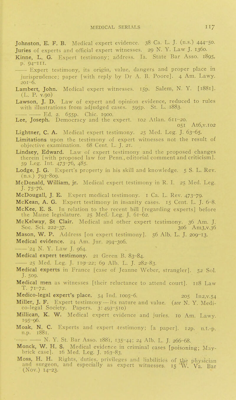 Johnston, E. F. B. Medical expert evidence. 38 Ca. L. J. (n.s.) 444-50. Juries of experts and official expert witnesses. 29 N. Y. Law J. 1360. Kinne, L. G. Expert testimony; address. Ta. State Bar Asso. 189S, p. 94-1II. • • Expert testimony, its origin, value, dangers and proper place in jurisprudence; paper [with reply by Dr A. B. Poore]. 4 Am. Lawy. 201-6. Lambert, John. Medical expert witnesses. I5p. Salem, N. Y. [1881]. (,L. P. V.90) Lawson, J. D. Law of expert and opinion evidence, reduced to rules with illustrations from adjudged cases. 595P- St. L. 1883. Ed. 2. 6s5p. Chic. 1900. Lee, Joseph. Democracy and the expert. 102 Atlan. 611-20. 051 At6,v.i02 Lightner, C. A. Medical expert testimony. 25 Med. Leg. J. 63-65. Limitations upon the testimony of expert witnesses not the result of objccti\'e examination. 68 Cent. L. J. 21. Lindsey, Edward. Law of expert testimony and the proposed changes therein [with proposed law for Penn., editorial comment and criticism]. 59 Leg. Lit. 473-76, 485. Lodge, J. G. Expert's property in his skill and knowledge. 5 S. L. Rev. (n.s.) 793-809. McDonald, WilHam, jr. ]\Iedical expert testimony in R. L 25 Med. Leg. J. 75-76. McDougall, J. E. Expert medical testimony, i Ca. L. Rev. 473-79. McKean, A. G. Expert testimony in insanity cases. 15 Cent. L. J. 6-8. McKee, E. S. Tn relation to the recent bill [regarding experts] before the Maine legislature. 25 Med'. Leg. J. 61-62. McKelway, St Clziir. Medical and other expert testimony. 36 Am. J. Soc. Sci. 222-37. 306 Am3,v.36 Mason, W. P. Address [on expert testimony]. 56 Alb. L. J. 209-13. Medical evidence. 24 Am. Jur. 294-306. '24 N. Y. Law J. 964. Medical expert testimony. 21 Green B. 83-84. 25 Med. Leg. J. 119-22; 69 Alb. L. J. 282-83. Medical experts in France [case of Jeanne Weber, strangler]. 52 Sol. J- 509. Medical men as witnesses [their reluctance to attend court]. 118 Law T. 71-72. Medico-legal expert's place, 54 Lid. 1005-6. 205 Li2,v.54 Miller, J. F. Expert testimony — its nature and value, (sec N. Y. Medi- co-legal Society. Papers. 3:493-510) Millican, K. W. Medical expert evidence and juries. 10 Am. Lawy 195-96. Moak, N. C. Experts and expert testimony; [a paper]. i2p. n.t.-p. n.p. 1881. ■ N. Y. St. Ear Asso. 1881, 135-44; 24 Alb. L. J. 266-68. Monck, W. H. S. Medical evidence in criminal cases [poisoning; May- brick case]. 16 Med. Leg. J. 163-83. Moss, H. H. Rights, duties, privileges and liabilities of 1,he physician and surgeon, and especially as expert witnesses. 15 Wh Va Bar (Nov.) 14-23.